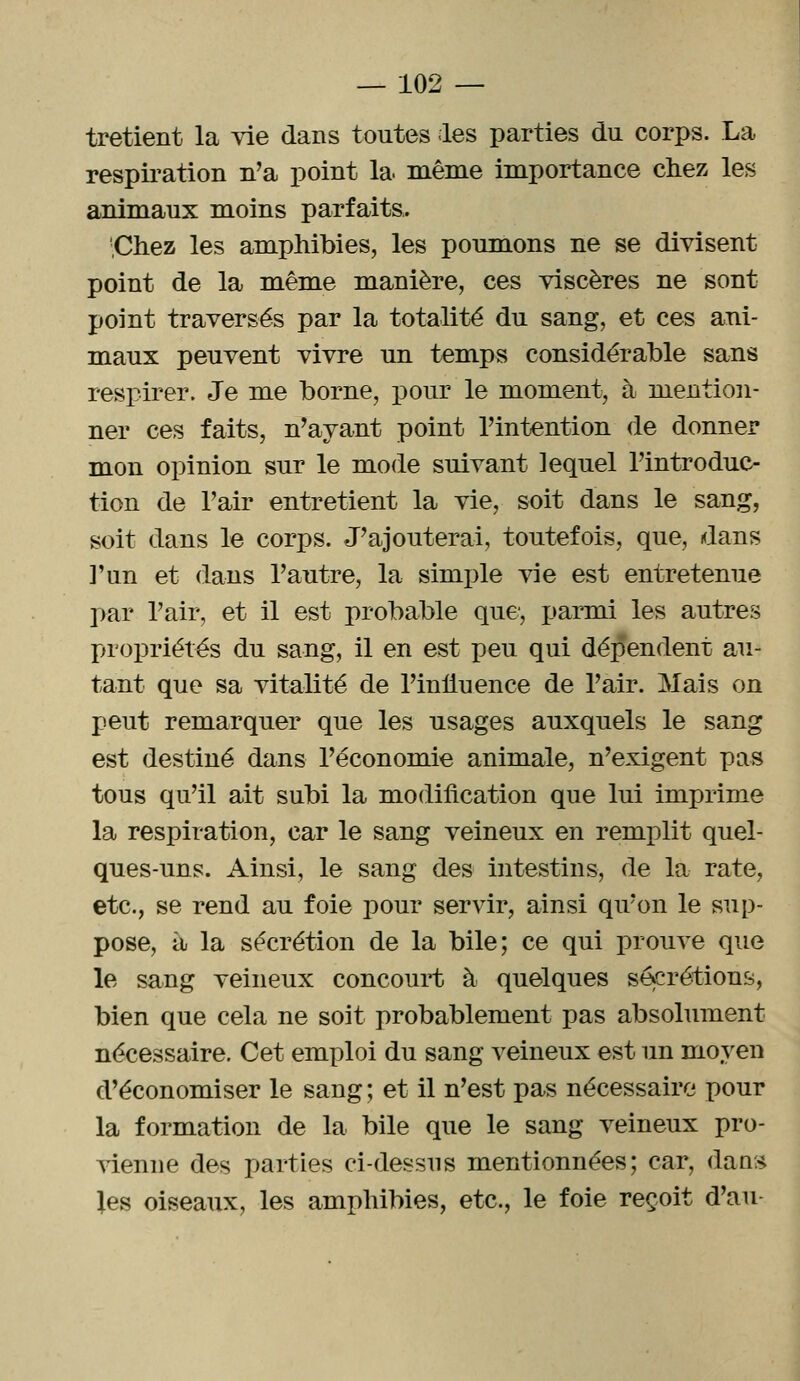 tretient la vie dans toutes les parties du corps. La respiration n'a point la même importance chez les animaux moins parfaits. 'Chez les amphibies, les poumons ne se divisent point de la même manière, ces viscères ne sont point traversés par la totalité du sang, et ces ani- maux peuvent vivre un temps considérable sans respirer. Je me borne, pour le moment, à mention- ner ces faits, n'ayant point l'intention de donner mon opinion sur le mode suivant lequel l'introduc- tion de l'air entretient la vie, soit dans le sang, soit dans le corps. J'ajouterai, toutefois, que, dans l'un et dans l'autre, la simple vie est entretenue par l'air, et il est probable que, parmi les autres propriétés du sang, il en est peu qui dépendent au- tant que sa vitalité de l'influence de l'air. Mais on peut remarquer que les usages auxquels le sang est destiné dans l'économie animale, n'exigent pas tous qu'il ait subi la modification que lui imprime la respiration, car le sang veineux en remplit quel- ques-uns. Ainsi, le sang des intestins, de la rate, etc., se rend au foie pour servir, ainsi qu'on le sup- pose, à la sécrétion de la bile; ce qui prouve que le sang veineux concourt à quelques sécrétions, bien que cela ne soit probablement pas absolument nécessaire. Cet emploi du sang veineux est un moyen d'économiser le sang ; et il n'est pas nécessaire pour la formation de la bile que le sang veineux pro- vienne des parties ci-dessus mentionnées; car, dans les oiseaux, les amphibies, etc., le foie reçoit d'au-