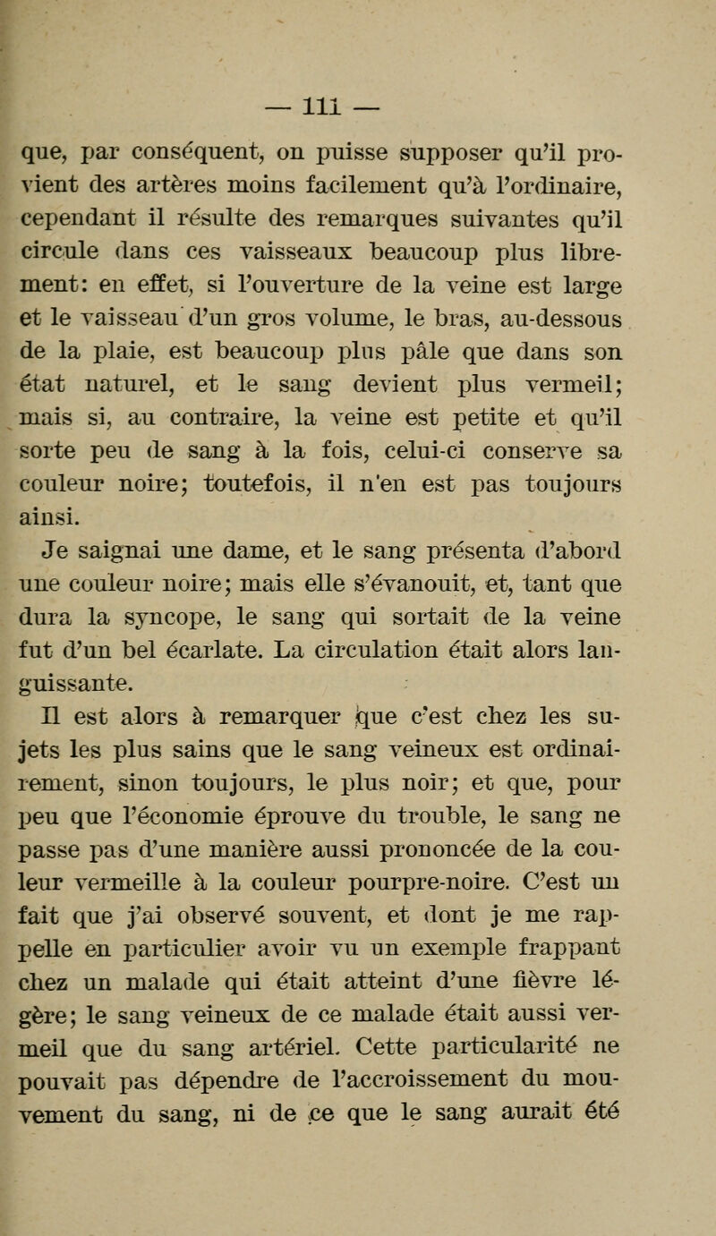 que, par conséquent, on puisse supposer qu'il pro- vient des artères moins facilement qu'à l'ordinaire, cependant il résulte des remarques suivantes qu'il circule dans ces vaisseaux beaucoup plus libre- ment: en effet, si l'ouverture de la veine est large et le vaisseau d'un gros volume, le bras, au-dessous de la plaie, est beaucoup pins pâle que dans son état naturel, et le sang devient plus vermeil; mais si, au contraire, la veine est petite et qu'il sorte peu de sang à la fois, celui-ci conserve sa couleur noire; toutefois, il n'en est pas toujours ainsi. Je saignai une dame, et le sang présenta d'abord une couleur noire; mais elle s'évanouit, et, tant que dura la syncope, le sang qui sortait de la veine fut d'un bel écarlate. La circulation était alors lan- guissante. Il est alors à remarquer jque c'est chez les su- jets les plus sains que le sang veineux est ordinai- rement, sinon toujours, le plus noir; et que, pour peu que l'économie éprouve du trouble, le sang ne passe pas d'une manière aussi prononcée de la cou- leur vermeille à la couleur pourpre-noire. C'est un fait que j'ai observé souvent, et dont je me rap- pelle en particulier avoir vu un exemple frappant chez un malade qui était atteint d'une fièvre lé- gère; le sang veineux de ce malade était aussi ver- meil que du sang artériel. Cette particularité ne pouvait pas dépendre de l'accroissement du mou- vement du sang, ni de ce que le sang aurait été