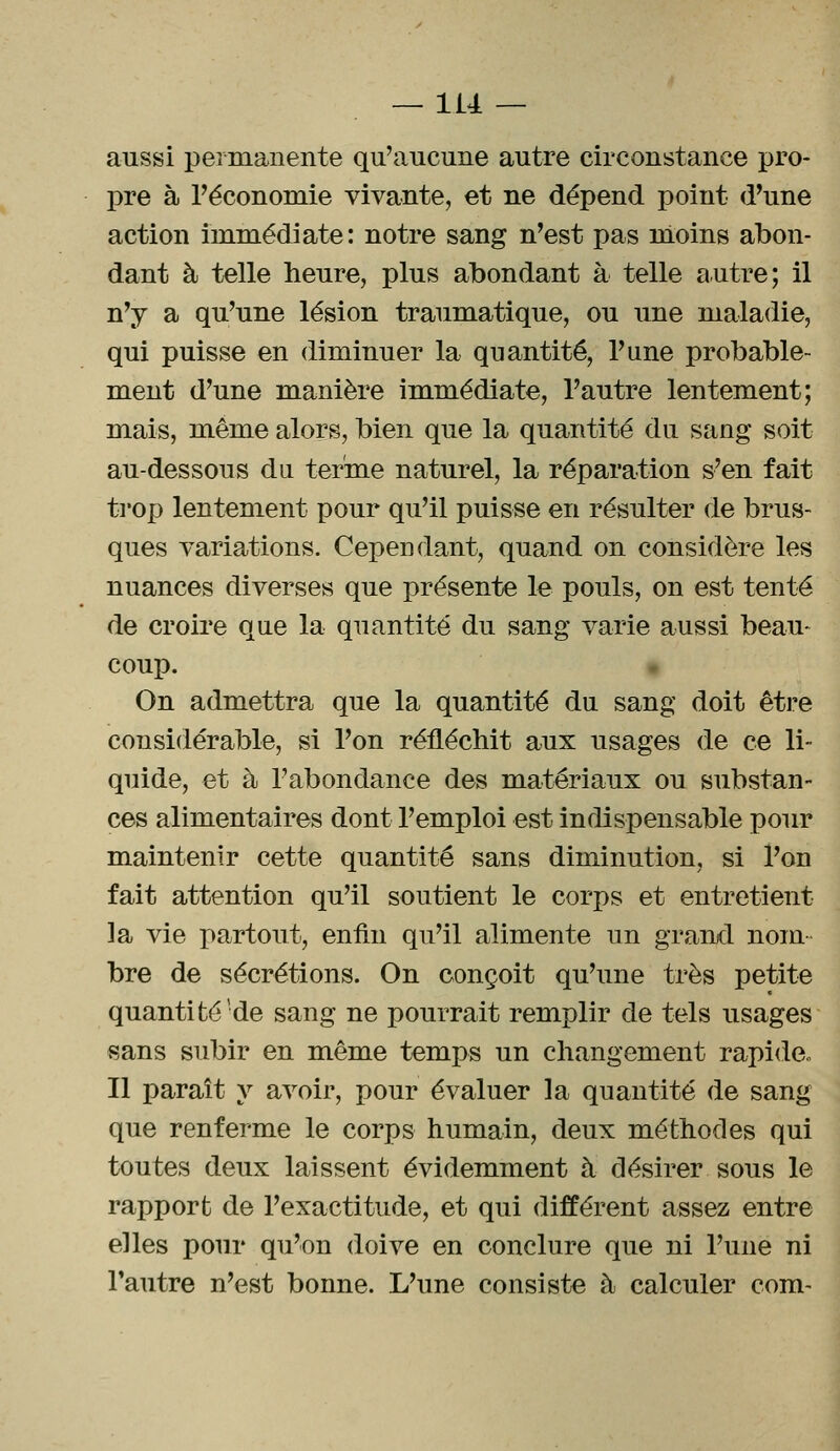 aussi permanente qu'aucune autre circonstance pro- pre à l'économie vivante, et ne dépend point d'une action immédiate: notre sang n'est pas moins abon- dant à telle heure, plus abondant à telle autre; il n'y a qu'une lésion traumatique, ou une maladie, qui puisse en diminuer la quantité, l'une probable- ment d'une manière immédiate, l'autre lentement; mais, même alors, bien que la quantité du sang soit au-dessous du terme naturel, la réparation s'en fait trop lentement pour qu'il puisse en résulter de brus- ques variations. Cependant, quand on considère les nuances diverses que présente le pouls, on est tenté de croire que la quantité du sang varie aussi beau- coup. On admettra que la quantité du sang doit être considérable, si l'on réfléchit aux usages de ce li- quide, et à l'abondance des matériaux ou substan- ces alimentaires dont l'emploi est indispensable pour maintenir cette quantité sans diminution, si l'on fait attention qu'il soutient le corps et entretient ]a vie partout, enfin qu'il alimente un grand nom- bre de sécrétions. On conçoit qu'une très petite quantité de sang ne pourrait remplir de tels usages sans subir en même temps un changement rapide., Il paraît y avoir, pour évaluer la quantité de sang que renferme le corps humain, deux méthodes qui toutes deux laissent évidemment à désirer sous le rapport de l'exactitude, et qui différent assez entre elles pour qu'on doive en conclure que ni l'une ni l'autre n'est bonne. L'une consiste à calculer com-