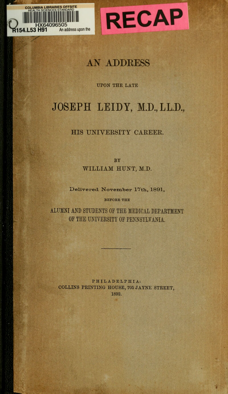 COLUMBIA LIBRARIES OFFSITE HEALTH SCIENCES STANDAHD IQ HX64096505 154.L53 H91 An address upon the RECAP \y F ^ AN ADDRESS UPON THE LATE JOSEPH LEIDY, M.D.,LL.D., HIS UNIVERSITY CAEEER. BY WILLIAM HUNT, M.D. Delivered November 17tli, 1891, BEFORE THE ALUMNI AND STUDENTS OF THE MEDICAL DEPARTMENT OF THE UNIVERSITY OF PENNSYLVANIA. PHILADELPHIA: COLLINS PRINTING HOUSE, 705 JATNE STREET, 1893.