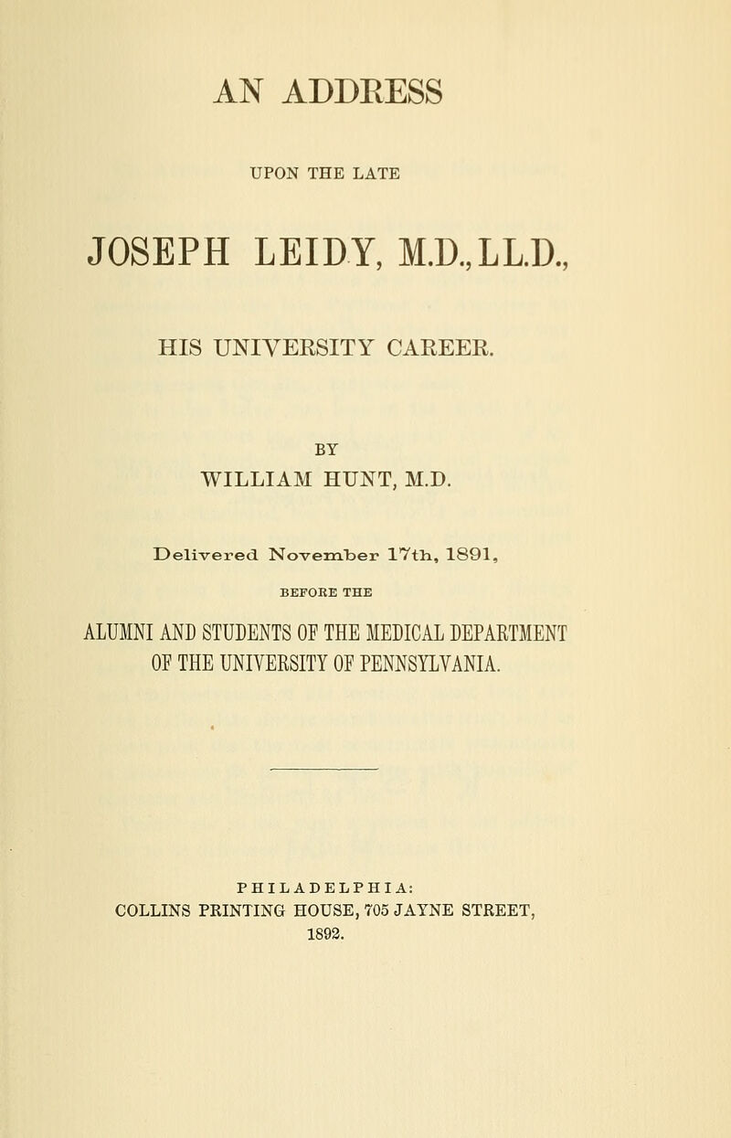 AN ADDEESS UPON THE LATE JOSEPH LEIDY, M.D.,LL.D., HIS UNIVERSITY CAREER. BY WILLIAM HUNT, M.D. Delivered NovemlDer IVtli, 1891, BEFORE THE ALUMNI AND STUDENTS OF THE MEDICAL DEPARTMENT OF THE UNIVERSITY OF PENNSYLVANIA. PHILADELPHIA: COLLINS PRINTING HOUSE, 705 JAYNE STREET, 1892.