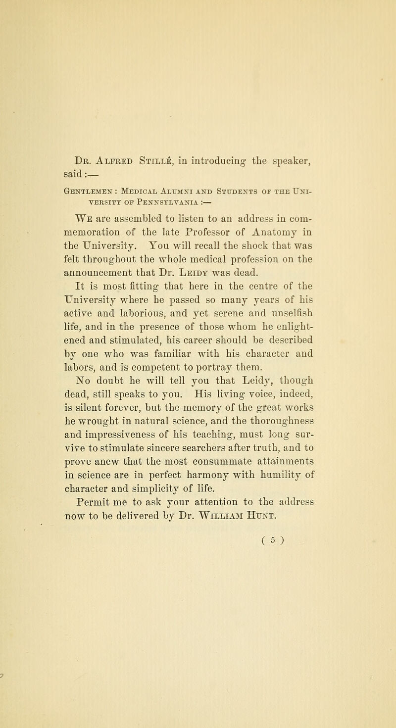 Dr. Alfred Stille, in introducing the speaker, said:— Gentlemen : Medical Alumni anb Students of the Uni- versity OF Pennsylvania :— We are assembled to listen to an address in com- memoration of the late Professor of Anatomy in the University. You will recall the shock that was felt throughout the whole medical profession on the announcement that Dr. Leidy was dead. It is most fitting that here in the centre of the University where he passed so many years of his active and laborious, and yet serene and unselfish life, and in the presence of those whom be enlight- ened and stimulated, his career should be described by one who was familiar with his character and labors, and is competent to portray them. No doubt he will tell you that Leidy, though dead, still speaks to you. His living voice, indeed, is silent forever, but the memory of the great works he wrought in natural science, and the thoroughness and impressiveness of his teaching, must long sur- vive to stimulate sincere searchers after truth, and to prove anew that the most consummate attainments in science are in perfect harmony with humility of character and simplicity of life. Permit me to ask your attention to the address now to be delivered by Dr. William Hunt.