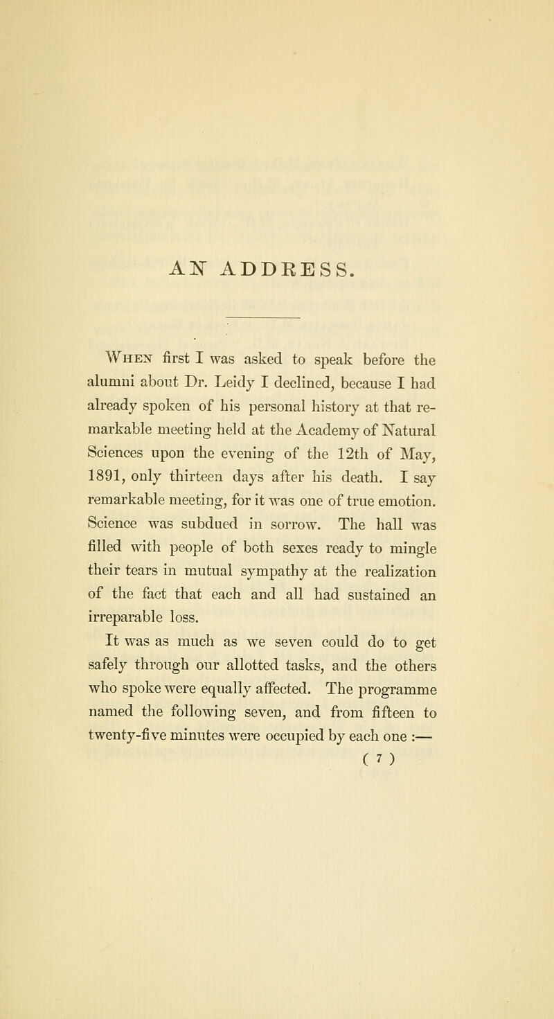 AK ADDRESS. When first I was asked to speak before the alumni about Dr. Leidy I declined, because I had already spoken of his personal history at that re- markable meeting held at the Academy of Natural Sciences upon the evening of the 12th of May, 1891, only thirteen days after his death. I say remarkable meeting, for it was one of true emotion. Science was subdued in sorrow. The hall was filled with people of both sexes ready to mingle their tears in mutual sympathy at the realization of the fact that each and all had sustained an irreparable loss. It was as much as we seven could do to get safely through our allotted tasks, and the others who spoke were equally affected. The programme named the following seven, and from fifteen to twenty-five minutes were occupied by each one :—
