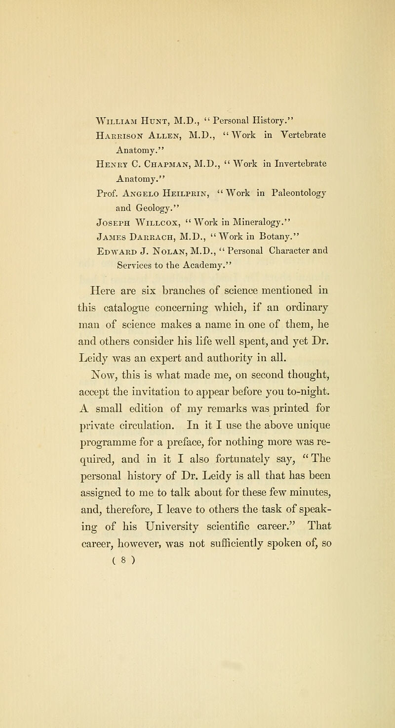 William Hunt, M.D.,  Personal History. HARPasoN Allen, M.D.,  Work in Vertebrate Anatomy. Henry C. Chapman, M.D.,  Work in Invertebrate Anatomy. Prof. Angelo Heilprin, Work in Paleontology and Geology. Joseph Willcox,  Work in Mineralogy. James Darrach, M.D., Work in Botany. Edward J. Nolan, M.D., Personal Character and Services to the Academy. Here are six branches of science mentioned in this catalogue concerning which, if an ordinary man of science makes a name in one of them, he and others consider his life well spent, and yet Dr. Leidy was an expert and authority in all. Now, this is what made me, on second thought, accept the invitation to appear before you to-night. A small edition of my remarks was printed for private circulation. In it I use the above unique programme for a preface, for nothing more was re- quired, and in it I also fortunately say, The personal history of Dr. Leidy is all that has been assigned to me to talk about for these few minutes, and, therefore, I leave to others the task of speak- ing of his University scientific career. That career, however, was not sufficiently spoken of, so