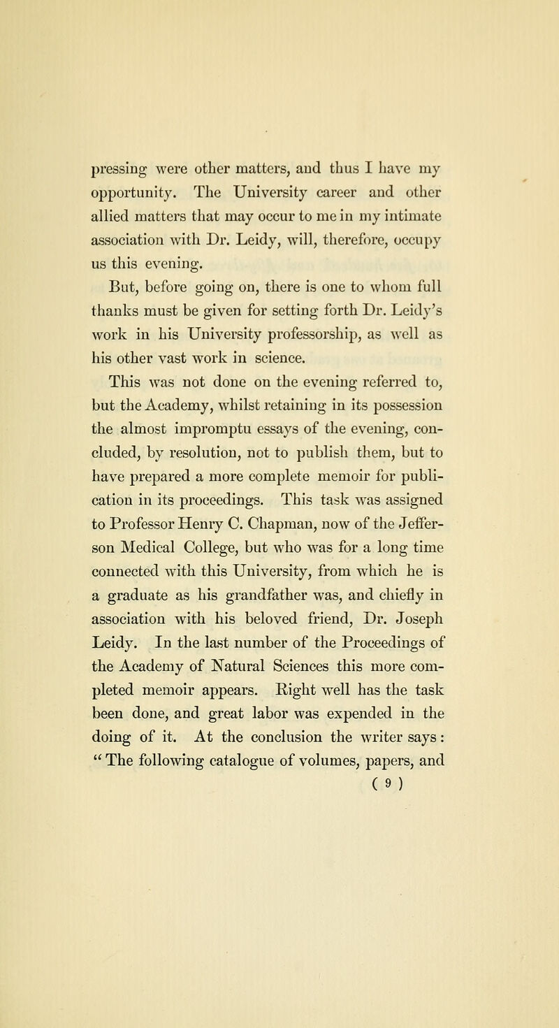 pressing were other matters, aud thus I have my opportunity. The University career and other allied matters that may occur to me in my intimate association with Dr. Leidy, will, therefore, occupy us this evening. But, before going on, there is one to whom full thanks must be given for setting forth Dr. Leidy's work in his University professorship, as well as his other vast work in science. This was not done on the evening referred to, but the Academy, whilst retaining in its possession the almost impromptu essays of the evening, con- cluded, by resolution, not to publish them, but to have prepared a more complete memoir for publi- cation in its proceedings. This task was assigned to Professor Henry C. Chapman, now of the Jeffer- son Medical College, but who was for a long time connected with this University, from which he is a graduate as his grandfather was, and chiefly in association with his beloved friend, Dr. Joseph Leidy. In the last number of the Proceedings of the Academy of Natural Sciences this more com- pleted memoir appears. Right well has the task been done, and great labor was expended in the doing of it. At the conclusion the writer says:  The following catalogue of volumes, papers, and