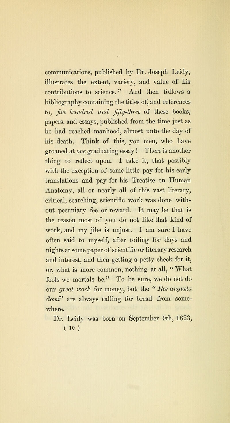 communications, published by Dr. Joseph Leidy, illustrates the extent, variety, and value of his contributions to science.  And then follows a bibliography containing the titles of, and references to, jive hundred and fifty-three of these books, papers, and essays, published from the time just as he had reached manhood, almost unto the day of his death. Think of this, you men, who have groaned at one graduating essay! There is another thing to reflect upon. I take it, that possibly with the exception of some little pay for his early translations and pay for his Treatise on Human Anatomy, all or nearly all of this vast literary, critical, searching, scientific work was done with- out pecuniary fee or reward. It may be that is the reason most of you do not like that kind of work, and my jibe is unjust. I am sure I have often said to myself, after toiling for days and nights at some paper of scientific or literary research and interest, and then getting a petty check for it, or, what is more common, nothing at all,  What fools we mortals be. To be sure, we do not do our great worJc for money, but the  Bes angusta domi are always calling for bread from some- where. Dr. Leidy was born on September 9th, 1823,