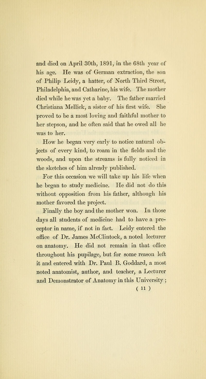 his age. He was of German extraction, the son of Philip Leidy, a hatter, of North Third Street, Philadelphia, and Catharine, his wife. The mother died while he was yet a baby. The father married Christiana Mellick, a sister of his first wife. She proved to be a most loving and faithful mother to her stepson, and he often said that he owed all he was to her. How he began very early to notice natural ob- jects of every kind, to roam in the fields and the woods, and upon the streams is fully noticed in the sketches of him already published. For this occasion we will take up his life when he began to study medicine. He did not do this without opposition from his father, although his mother favored the project. Finally the boy and the mother won. In those days all students of medicine had to have a pre- ceptor in name, if not in fact. Leidy entered the office of Dr. James McClintock, a noted lecturer on anatomy. He did not remain in that office throughout his pupilage, but for some reason left it and entered with Dr. Paul B. Goddard, a most noted anatomist, author, and teacher, a Lecturer and Demonstrator of Anatomy in this University; ( 11)