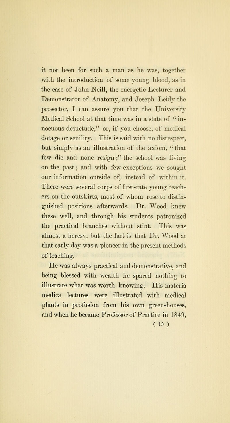 it not been for such a man as he was, together with the introduction of some young blood, as in the case of John Neill, the energetic Lecturer and Demonstrator of Anatomy, and Joseph Leidy the prosector, I can assure you that the University Medical School at that time was in a state of  in- nocuous desuetude, or, if you choose, of medical dotage or senility. This is said with no disrespect, but simply as an illustration of the axiom,  that few die and none resign; the school was living on the past; and with few exceptions we sought our information outside of, instead of within it. There were several corps of first-rate young teach- ers on the outskirts, most of whom rose to distin- guished positions afterwards. Dr. Wood knew these well, and through his students patronized the practical branches without stint. This was almost a heresy, but the fact is that Dr. Wood at that early day was a pioneer in the present methods of teaching. He was always practical and demonstrative, and being blessed with wealth he spared nothing to illustrate what was worth knowing. His materia medica lectures were illustrated with medical plants in profusion from his own green-houses, and when he became Professor of Practice in 1849,