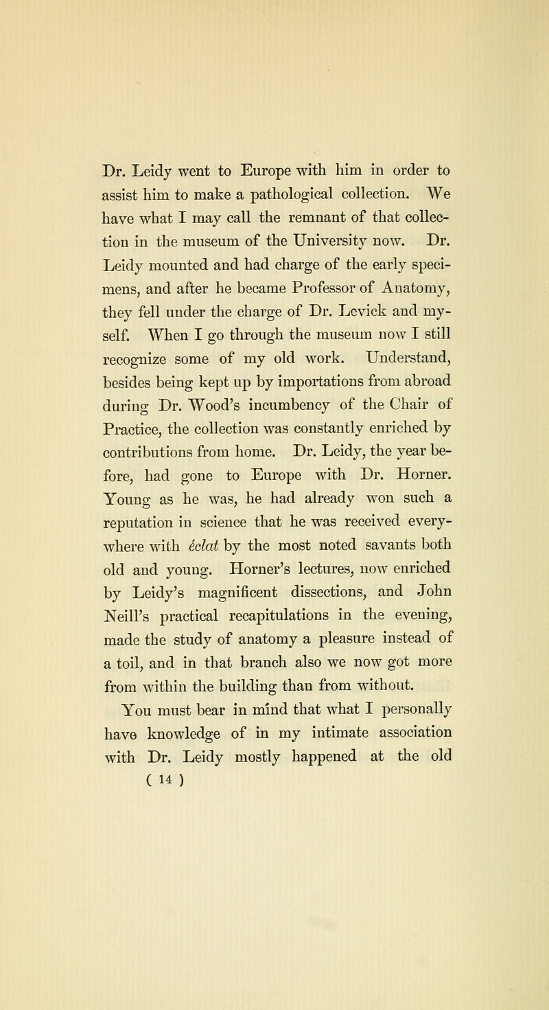 Dr. Leidy went to Europe with him in order to assist him to make a pathological collection. We have what I may call the remnant of that collec- tion in the museum of the University now. Dr. Leidy mounted and had charge of the early speci- mens, and after he became Professor of Anatomy, they fell under the charge of Dr. Levick and my- self. When I go through the museum now I still recognize some of my old work. Understand, besides being kept up by importations from abroad during Dr. Wood's incumbency of the Chair of Practice, the collection was constantly enriched by contributions from home. Dr. Leidy, the year be- fore, had gone to Europe with Dr. Horner. Young as he was, he had already won such a reputation in science that he was received every- where with eclat by the most noted savants both old and young. Horner's lectures, now enriched by Leidy's magnificent dissections, and John Neill's practical recapitulations in the evening, made the study of anatomy a pleasure instead of a toil, and in that branch also we now got more from within the building than from without. You must bear in mind that what I personally have knowledge of in my intimate association with Dr. Leidy mostly happened at the old