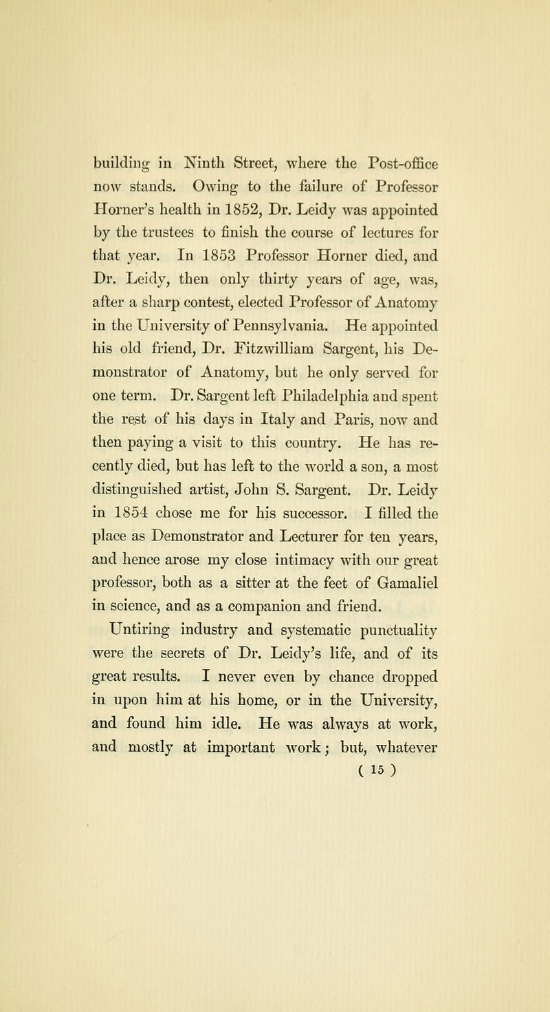 building in Ninth Street, where the Post-office now stands. Owing to the failure of Professor Horner's health in 1852, Dr. Leidy was appointed by the trustees to finish the course of lectures for that year. In 1853 Professor Horner died, and Dr. Leidy, then only thirty years of age, was, after a sharp contest, elected Professor of Anatomy in the University of Pennsylvania. He appointed his old friend. Dr. Fitzwilliam Sargent, his De- monstrator of Anatomy, but he only served for one term. Dr. Sargent left Philadelphia and spent the rest of his days in Italy and Paris, now and then paying a visit to this country. He has re- cently died, but has left to the world a son, a most distinguished artist, John S. Sargent. Dr. Leidy in 1854 chose me for his successor. I filled the place as Demonstrator and Lecturer for ten years, and hence arose my close intimacy with our great professor, both as a sitter at the feet of Gamaliel in science, and as a companion and friend. Untiring industry and systematic punctuality were the secrets of Dr. Leidy's life, and of its great results. I never even by chance dropped in upon him at his home, or in the University, and found him idle. He was always at work, and mostly at important work; but, whatever