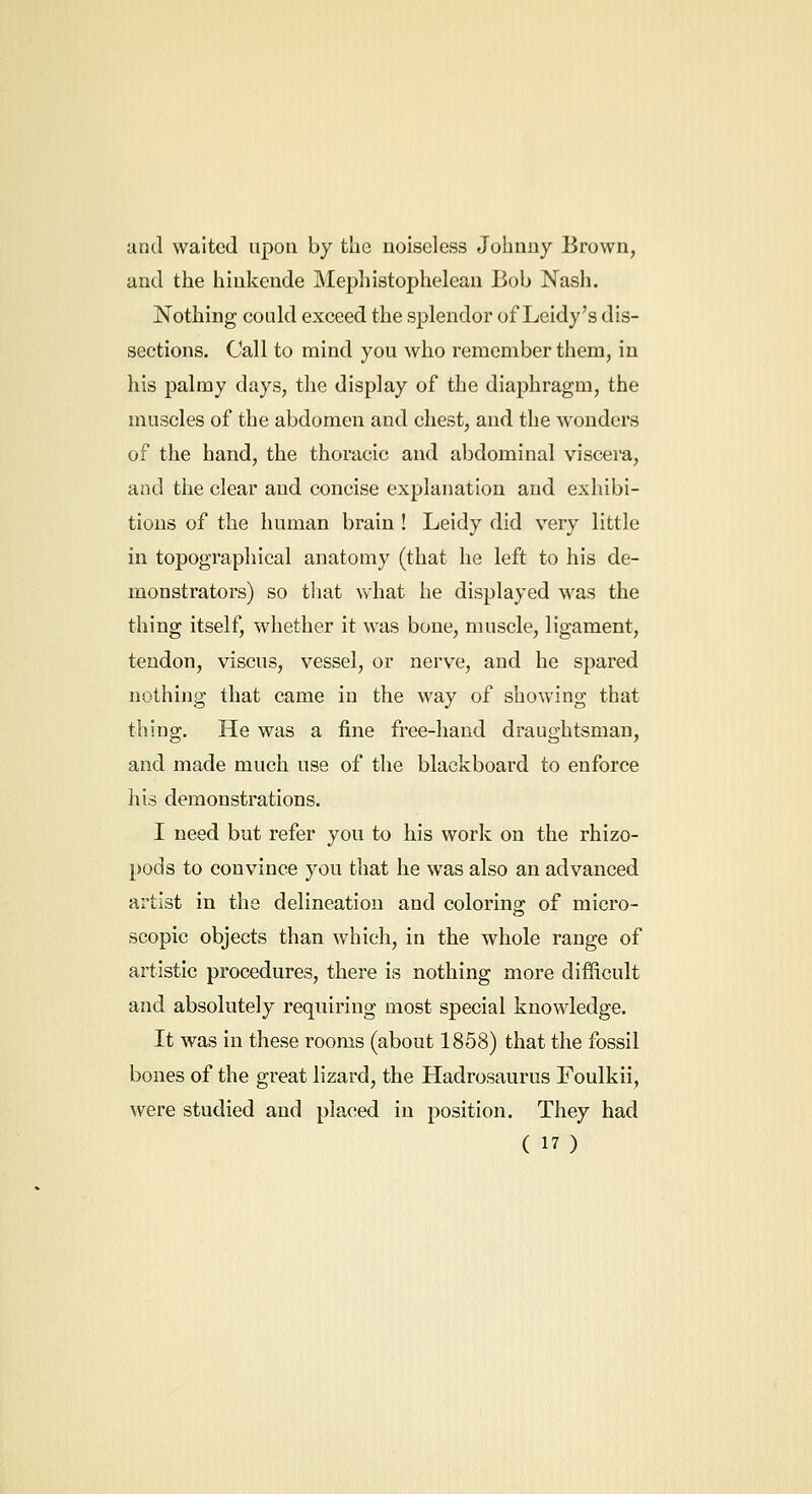and waited upon by the noiseless Johnny Brown, and the hinkende Mepliistopheleau Bob Nash. Nothing could exceed the splendor of Leidy's dis- sections. Call to mind you who remember them, in his palmy days, the display of the diaphragm, the muscles of the abdomen and chest, and the wonders of the hand, the thoracic and abdominal viscera, and the clear and concise explanation and exhibi- tions of the human brain! Leidy did very little in topographical anatomy (that he left to his de- monstrators) so tliat what he displayed was the thing itself, whether it was bone, muscle, ligament, tendon, viscus, vessel, or nerve, and he spared nothijig that came in the way of showing that thing. He was a fine free-hand draughtsman, and made much use of the blackboard to enforce his demonstrations. I need but refer you to his work on the rhizo- pods to convince you that he was also an advanced artist in the delineation and colorino; of micro- scopic objects than which, in the whole range of artistic procedures, there is nothing more difficult and absolutely requiring most special knowledge. It was in these rooms (about 1858) that the fossil bones of the great lizard, the Hadrosaurus Foulkii, were studied and placed in position. They had