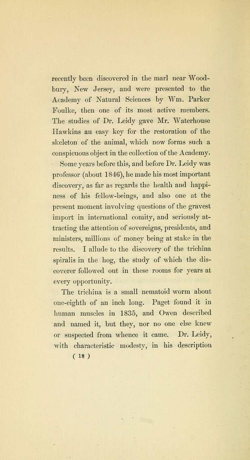 recently been discovered in the marl near Wood- bury, New Jersey, and were presented to the Academy of Natural Sciences by Wm. Parker Foulke, then one of its most active members. The studies of Dr. Leidy gave Mr. Waterhouse Hawkins an easy key for the restoration of the skeleton of the animal, which now forms such a conspicuous object in the collection of the Academy. Some years before this, and before Dr. Leidy was professor (about 1846), he made his most important discovery, as far as regards the health and happi- ness of his fellow-beings, and also one at the present moment involving questions of the gravest import in international comity, and seriously at- tracting the attention of sovereigns, presidents, and ministers, millions of money being at stake in the results. I allude to the discovery of the trichina spiralis in the hog, the study of which the dis- coverer followed out in these rooms for years at every opportunity. The trichina is a small nematoid worm about one-eighth of an inch long. Paget found it in human muscles in 1835, and Owen described and named it, but they, nor no one else knew or suspected from whence it came. Dr. Leidy, with characteristic modesty, in his description