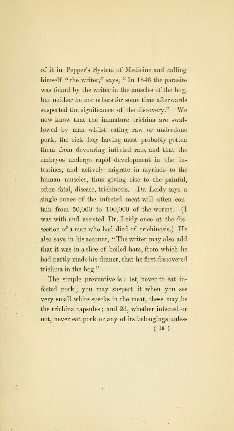 of it in Pepper's System of Medicine and calling himself the writer, says, In 1846 the parasite was found by the writer in the muscles of the hog, but neither he nor others for some time afterwards suspected the significance of the discovery. We now know that the immature trichina are swal- lowed by man whilst eating raw or underdone pork, the sick hog having most probably gotten them from devouring infected rats, and that the embryos undergo rapid development in the in- testines, and actively migrate in myriads to the human muscles, thus giving rise to the painful, often fatal, disease, trichinosis. Dr. Leidy says a single ounce of the infected meat will often con- tain from 50,000 to 100,000 of the worms. (I was with and assisted Dr. Leidy once at the dis- section of a man who had died of trichinosis.) He also says in his account, The writer may also add that it was in a slice of boiled ham, from which he had partly made his dinner, that he first discovered trichina in the hog. The simple preventive is : 1st, never to eat in- fected pork; you may suspect it when you see very small white specks in the meat, these may be the trichina capsules; and 2d, whether infected or not, never eat pork or any of its belongings unless