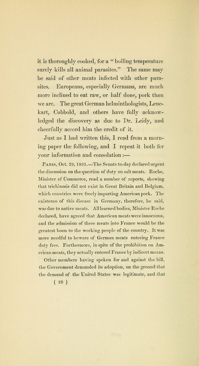 it is thoroughly cooked, for a  boiling temperature surely kills all animal parasites. The same may be said of other meats infected with other para- sites, Europeans, especially Germans, are much more inclined to eat raw, or half done, pork than we are. The great German helminthologists, Leuc- kart, Cobbold, and others have fully acknow- ledged the discovery as due to Dr. Leidy, and cheerfully accord him the credit of it. Just as I had written this, I read from a morn- ing paper the following, and I repeat it both for your information and consolation :— Paris, Oct. 29, 1891.—The Senate to-day declared urgent the discussion on the question of duty on salt meats. Roche, Minister of Commerce, read a number of reports, showing that trichinosis did not exist in Great Britain and Belgium, which countries were freely importing American pork. The existence of this disease in Germany, therefore, he said, was due to native meats. All learned bodies, Minister Roche declared, have agreed that American meats were innocuous, and the admission of these meats into France would be the greatest boon to the working people of the country. It was more needful to beware of German meats entering France duty free. Furthermore, in spite of the prohibition on Am- erican meats, they actually entered France by indirect means. Other members having spoken for and against the bill, the Government demanded its adoption, on the ground that the demand of the United States was legitimate, and that ( '-^0)