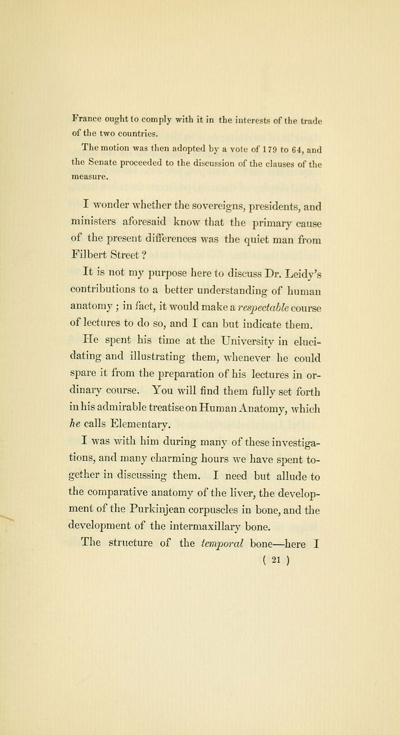 France ought lo comply with it in the interests of the trade of the two countries. The motion was then adopted by a vote of 179 to 64, and the Senate proceeded to the discussion of the clauses of the measure. I wonder whether the sovereigns, presidents, and ministers aforesaid know that the primary cause of the present differences was the quiet man from Filbert Street ? It is not my purpose here to discuss Dr. Leidy's contributions to a better understanding of human anatomy ; in fact, it would make a respectable course of lectures to do so, and I can but indicate them. He spent his time at the University in eluci- dating and illustrating them, M'henever he could spare it from the preparation of his lectures in or- dinary course. You will find them fully set forth in his admirable treatise on Human Anatomy, which he calls Elementary. I was with him during many of these investiga- tions, and many charming hours we have spent to- gether in discussing them. I need but allude to the comparative anatomy of the liver^ the develop- ment of the Purkinjean corpuscles in bone, and the development of the intermaxillary bone. The structure of the temporal bone—here I