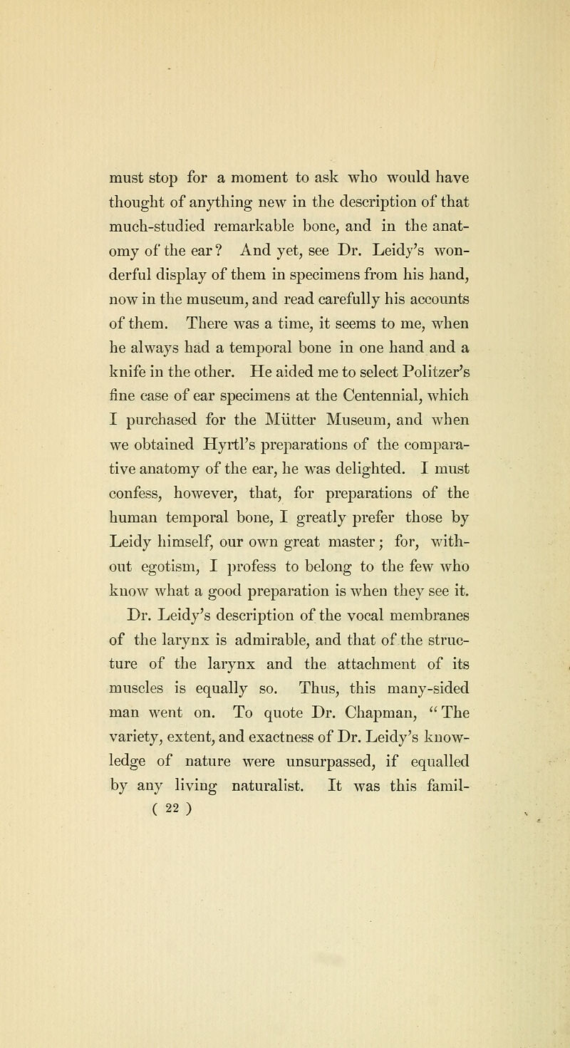 must stop for a moment to ask who would have thought of anything new in the description of that much-studied remarkable bone, and in the anat- omy of the ear ? And yet, see Dr. Leidy's won- derful display of them in specimens from his hand, now in the museum, and read carefully his accounts of them. There was a time, it seems to me, when he always had a temporal bone in one hand and a knife in the other. He aided me to select Politzer's fine case of ear specimens at the Centennial, which I purchased for the Mutter Museum, and when we obtained Hyrtl's preparations of the compara- tive anatomy of the ear, he was delighted. I must confess, however, that, for preparations of the human temporal bone, I greatly prefer those by Leidy himself, our own great master; for, v/ith- out egotism, I profess to belong to the few who know what a good preparation is when they see it. Dr. Leidy's description of the vocal membranes of the larynx is admirable, and that of the struc- ture of the larynx and the attachment of its muscles is equally so. Thus, this many-sided man went on. To quote Dr. Chapman,  The variety, extent, and exactness of Dr. Leidy's know- ledge of nature were unsurpassed, if equalled by any living naturalist. It was this famil-