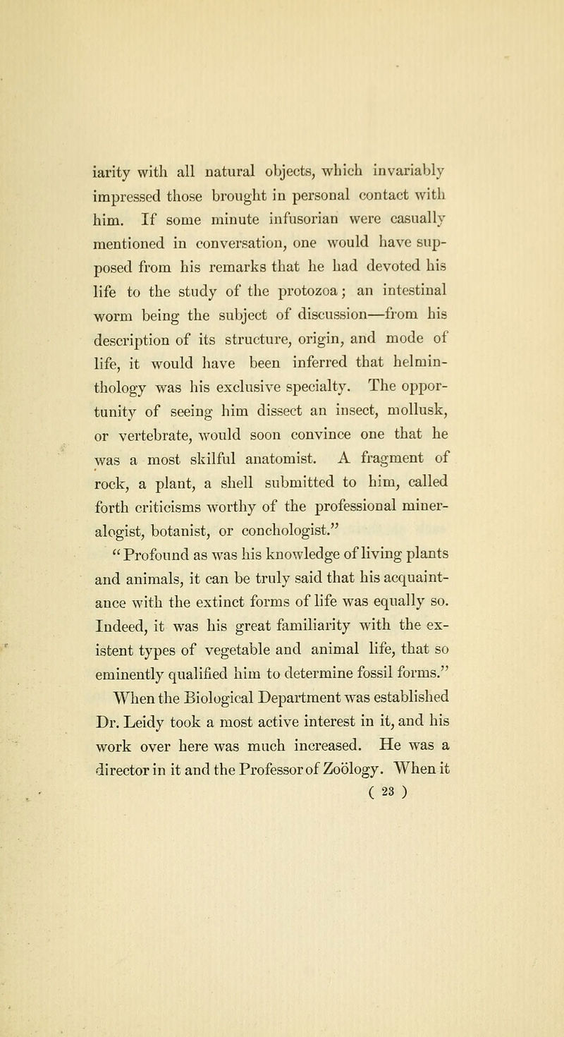 iarity with all natural objects, which invariably impressed those brought in personal contact with him. If some minute infusorian were casually mentioned in conversation, one would have sup- posed from his remarks that he had devoted his life to the study of the protozoa; an intestinal worm being the subject of discussion—from his description of its structure, origin, and mode of life, it would have been inferred that helmin- thology was his exclusive specialty. The oppor- tunity of seeing him dissect an insect, mollusk, or vertebrate, would soon convince one that he was a most skilful anatomist. A fragment of rock, a plant, a shell submitted to him, called forth criticisms worthy of the professional miner- alogist, botanist, or conchologist. Profound as was his knowledge of living plants and animals, it can be truly said that his acquaint- ance with the extinct forms of life was equally so. Indeed, it was his great familiarity with the ex- istent types of vegetable and animal life, that so eminently qualified him to determine fossil forms. When the Biological Department was established Dr. Leidy took a most active interest in it, and his work over here was much increased. He was a director in it and the Professor of Zoology. When it