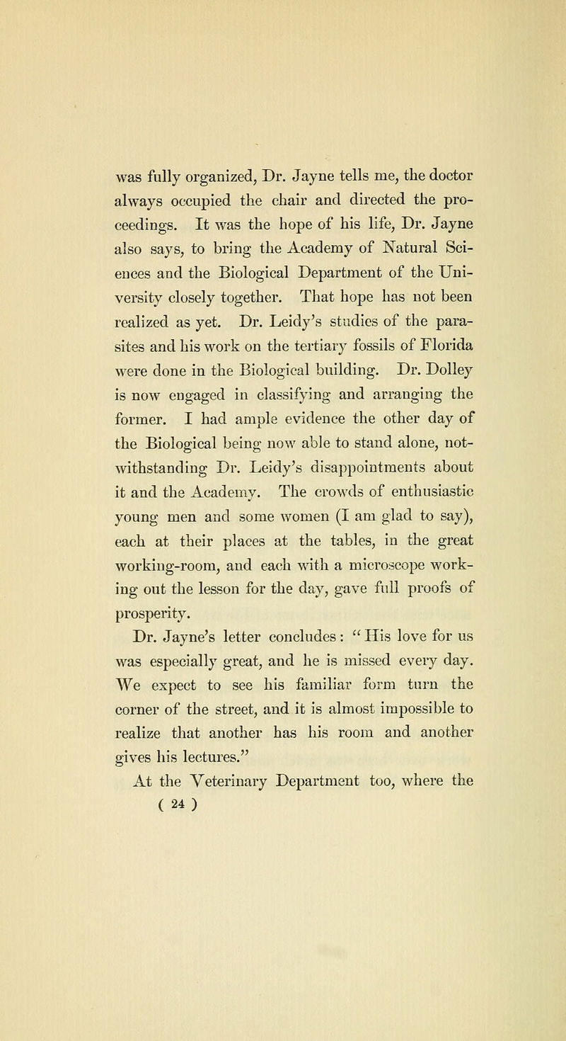 was fully organized, Dr. Jayne tells me, the doctor always occupied the chair and directed the pro- ceedings. It was the hope of his life, Dr. Jayne also says, to bring the Academy of Natural Sci- ences and the Biological Department of the Uni- versity closely together. That hope has not been realized as yet. Dr. Leidy's studies of the para- sites and his work on the tertiary fossils of Florida were done in the Biological building. Dr. Dolley is now engaged in classifying and arranging the former. I had ample evidence the other day of the Biological being now able to stand alone, not- withstanding Dr. Leidy's disappointments about it and the Academy. The crowds of enthusiastic young men and some women (I am glad to say), each at their places at the tables, in the great working-room, and each with a microscope work- ing out the lesson for the day, gave full proofs of prosperity. Dr. Jayne's letter concludes :  His love for us was especially great, and he is missed every day. We expect to see his familiar form turn the corner of the street, and it is almost impossible to realize that another has his room and another gives his lectures. At the Veterinary Department too, where the