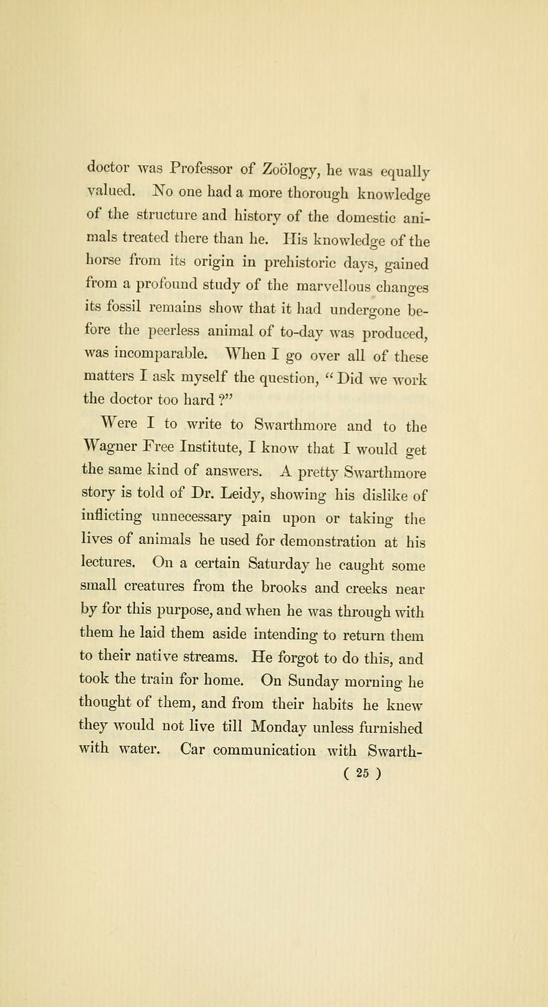 doctor was Professor of Zoology, he was equally valued. No one had a more thorough knowledge of the structure and history of the domestic ani- mals treated there than he. His knowledge of the horse from its origin in prehistoric days, gained from a profound study of the marvellous chano-es its fossil remains show that it had undergone be- fore the peerless animal of to-day was produced, was incomparable. When I go over all of these matters I ask myself the question,  Did we work the doctor too hard ? Were I to write to Swarthmore and to the Wagner Free Institute, I know that I would get the same kind of answers. A pretty Swarthmore story is told of Dr. Leidy, showing his dislike of inflicting unnecessary pain upon or taking tlie lives of animals he used for demonstration at his lectures. On a certain Saturday he caught some small creatures from the brooks and creeks near by for this purpose, and when he was thi'ough with them he laid them aside intending to return them to their native streams. He forgot to do this, and took the train for home. On Sunday morning he thought of them, and from their habits he knew they would not live till Monday unless furnished with water. Car communication with Swarth-