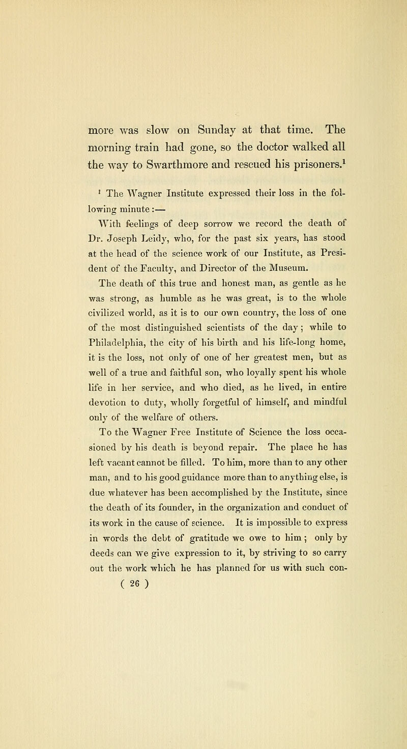 more was slow on Sunday at that time. The morning train had gone^ so the doctor walked all the way to Swarthmore and rescued his prisoners.^ ' The Wagner Institute expressed their loss in the fol- lowing minute:— With feelings of deep sorrow we record the death of Dr. Joseph Leidy, who, for the past six years, has stood at the head of the science work of our Institute, as Presi- dent of the Faculty, and Director of the Museum. The death of this true and honest man, as gentle as he was strong, as humble as he was great, is to the whole civilized world, as it is to our own country, the loss of one of the most distinguished scientists of the day; while to Philadelphia, the city of his birth and his life-long home, it is the loss, not only of one of her greatest men, but as well of a true and faithful son, who loyally spent his whole life in her service, and who died, as he lived, in entire devotion to duty, wholly forgetful of himself, and mindful only of the welfare of others. To the Wagner Free Institute of Science the loss occa- sioned by his death is beyond repair. The place he has left vacant cannot be filled. To him, more than to any other man, and to his good guidance more than to anything else, is due whatever has been accomplished by the Institute, since the death of its founder, in the organization and conduct of its work in the cause of science. It is impossible to express in words the debt of gratitude we owe to him; only by deeds can we give expression to it, by striving to so carry out the work which he has planned for us with such con-