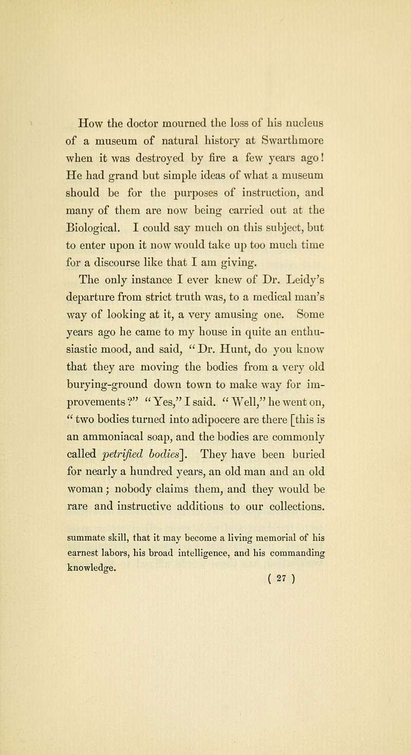 How the doctor mourned the loss of his nucleus of a museum of natural history at Swarthmore when it was destroyed by fire a few years ago! He had grand but simple ideas of what a museum should be for the purposes of instruction, and many of them are now being carried out at the Biological. I could say much on this subject, but to enter upon it now would take up too much time for a discourse like that I am giving. The only instance I ever knew of Dr. Leidy's departure from strict truth was, to a medical man's way of looking at it, a very amusing one. Some years ago he came to my house in quite an enthu- siastic mood, and said,  Dr. Hunt, do you know that they are moving the bodies from a very old burying-ground down town to make way for im- provements ?  Yes, I said.  Well, he went on,  two bodies turned into adipocere are there [this is an ammoniacal soap, and the bodies are commonly called petrified bodies]. They have been buried for nearly a hundi-ed years, an old man and an old woman; nobody claims them, and they would be rare and instructive additions to our collections. summate skill, that it may become a living memorial of his earnest labors, his broad intelligence, and his commanding knowledge.