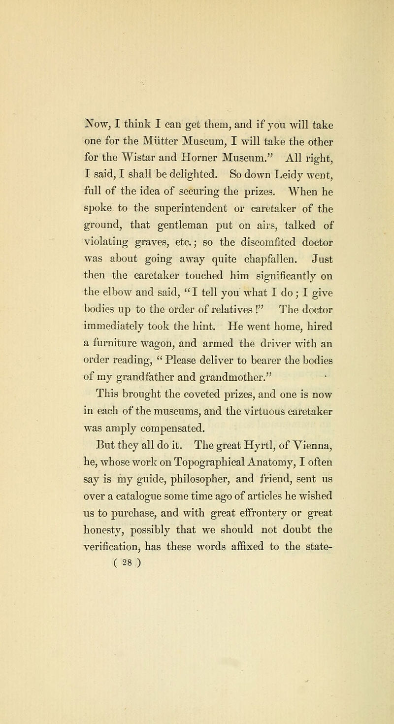 Now, I think I can get them, and if you will take one for the Miitter Museum, I will take the other for the Wistar and Horner Museum. All right, I said, I shall be delighted. So down Leidy went, full of the idea of securing the prizes. When he spoke to the superintendent or caretaker of the ground, that gentleman put on airs, talked of violating graves, etc.; so the discomfited doctor was about going away quite chapfallen. Just then the caretaker touched him significantly on the elbow and said, I tell you what I do; I give bodies up to the order of relatives ! The doctor immediately took the hint. He went home, hired a furniture wagon, and armed the driver with an order reading,  Please deliver to bearer the bodies of my grandfather and grandmother. This brought the coveted prizes, and one is now in each of the museums, and the virtuous caretaker was amply compensated. But they all do it. The great Hyrtl, of Vienna, he, whose work on Topographical Anatomy, I often say is my guide, philosopher, and friend, sent us over a catalogue some time ago of articles he wished us to purchase, and with great effrontery or great honesty, possibly that we should not doubt the verification, has these words affixed to the state-