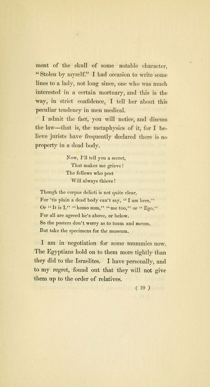 ment of the skull of some notable character, Stolen by myself. I had occasion to write some lines to a lady, not long since, one who was much interested in a certain mortuary, and this is the way, in strict confidence, I tell her about this peculiar tendency in men medical. I admit the fact, you will notice, and discuss the law—that is, the metaphysics of it, for I be- lieve jurists have frequently declared there is no property in a dead body. Now, I'll tell you a secret, That makes me grieve! The fellows who post Will always thieve! Though the corpus delicti is not quite clear, For 'tis plain a dead body can't say,  I am here, Or It is I, homo sum, me too, or Ego, For all are agreed he's above, or below. So the posters don't worry as to tuum and meum. But take the specimens for the museum. I am in negotiation for some mummies now. The Egyptians hold on to them more tightly than they did to the Israelites. I have personally, and to my regret, found out that they will not give them up to the order of relatives.