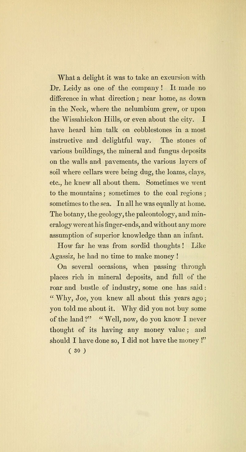 What a delight it was to take an excursion with Dr. Leidy as one of the company ! It made no difference in what direction; near home, as down in the Neck, where the nelumbium grew, or upon the Wissahickon Hills, or even about the city. I have heard him talk on cobblestones in a most instructive and delightful way. The stones of various buildings, the mineral and fungus deposits on the walls and pavements, the various layers of soil where cellars were being dug, the loams, clays, etc., he knew all about them. Sometimes we went to the mountains; sometimes to the coal regions ; sometimes to the sea. In all he was equally at home. The botany, the geology, the paleontology, and min- eralogy were at his finger-ends, and without any more assumption of superior knowledge than an infant. How far he was from sordid thoughts ! Like Agassiz, he had no time to make money ! On several occasions, when passing through places rich in mineral deposits, and full of the roar and bustle of industry, some one has said:  Why, Joe, you knew all about this years ago; you told me about it. Why did you not buy some of the land ?  Well, now, do you know I never thought of its having any money value ; and should I have done so, I did not have the money !