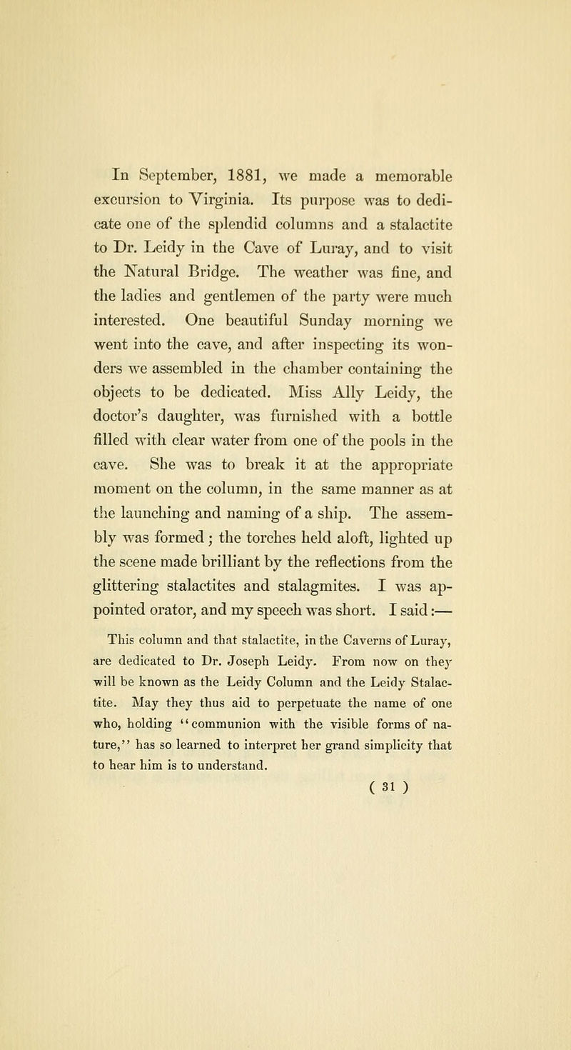 In September, 1881, we made a memorable excursion to Virginia. Its piirijose was to dedi- cate one of the splendid columns and a stalactite to Dr. Leidy in the Cave of Luray, and to visit the Natural Bridge. The weather was fine, and the ladies and gentlemen of the party were much interested. One beautiful Sunday morning we went into the cave, and after inspecting its won- ders we assembled in the chamber containing the objects to be dedicated. Miss Ally Leidy, the doctor's daughter, was furnished with a bottle filled with clear water from one of the pools in the cave. She was to break it at the appropriate moment on the column, in the same manner as at the launching and naming of a ship. The assem- bly was formed; the torches held aloft, lighted up the scene made brilliant by the reflections from the glittering stalactites and stalagmites. I was ap- pointed orator, and my speech was short. I said:— This column and that stalactite, in the Caverns of Luray, are dedicated to Dr. Joseph Leidy. From now on they ■will be known as the Leidy Column and the Leidy Stalac- tite. May they thus aid to perpetuate the name of one who, holding communion with the visible forms of na- ture, has so learned to interpret her grand simplicity that to hear him is to understand.