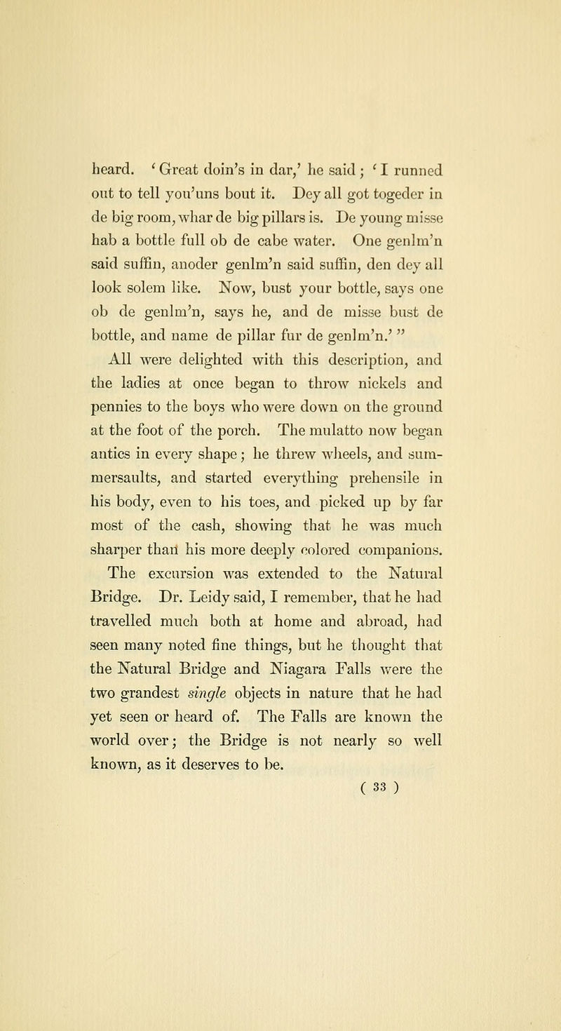 heard. ' Great doin's in dar/ he said ; ' I runned out to tell you'uns bout it. Dey all got togeder ia de big room, whar de big pillars is. De young misse hab a bottle full ob de cabe water. One genlra'n said suffin, anoder genlm'n said suffin, den dey all look solem like. Now, bust your bottle, says one ob de genlm'n, says he, and de misse bust de bottle, and name de pillar fur de genlm'n.'  All were delighted with this description, and the ladies at once began to throw nickels and pennies to the boys who were down on the ground at the foot of the porch. The mulatto now began antics in every shape; he threw wheels, and sum- mersaults, and started everything prehensile in his body, even to his toes, and picked up by far most of the cash, showing that he was much sharper thail his more deeply colored companions. The excursion was extended to the Natural Bridge. Dr. Leidy said, I remember, that he had travelled much both at home and abroad, had seen many noted fine things, but he thought that the Natural Bridge and Niagara Falls were the two grandest single objects in nature that he had yet seen or heard of. The Falls are known the world over; the Bridge is not nearly so well known, as it deserves to be.