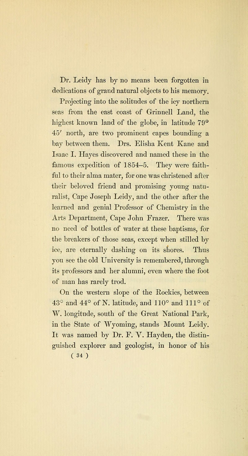 Dr. Leidy has by no means been forgotten in dedications of grand natural objects to his memory. Projecting into the solitudes of the icy northern seas from the east coast of Grinnell Land, the highest known land of the globe, in latitude 79° 45' north, are two prominent capes bounding a bay between them. Drs. Elisha Kent Kane and Isaac I. Hayes discovered and named these in the famous expedition of 1854-5. They were faith- ful to their alma mater, for one was christened after their beloved friend and promising young natu- ralist. Cape Joseph Leidy, and the other after the learned and genial Professor of Chemistry in the Arts Department, Cape John Frazer. There was no need of bottles of water at these baptisms, for the breakers of those seas, except when stilled by ice, are eternally dashing on its shores. Thus you see the old University is remembered, through its professors and her alumni, even where the foot of man has rarely trod. On the western slope of the Rockies, between 43° and 44° of N. latitude, and 110° and 111° of W. longitude, south of the Great National Park, in the State of Wyoming, stands Mount Leidy. It was named by Dr. F. V. Hayden, the distin- guished explorer and geologist, in honor of his