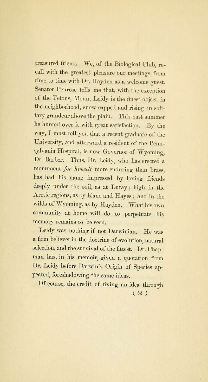 treasured friend. We, of the Biological Club, re- call with the greatest pleasure our meetings from time to time with Dr. Hayden as a welcome guest. Senator Penrose tells me that, with the exception of the Tetons, Mount Leidy is the finest object in the neighborhood, snow-capped and rising in soli- tary grandeur above the plain. This past summer he hunted over it with great satisfaction. By the way, I must tell you that a recent graduate of the University, and afterward a resident of the Penn- sylvania Hospital, is now Governor of Wyoming, Dr. Barber. Thus, Dr. Leidy, who has erected a monument for himself more enduring than brass, has had his name impressed by loving friends deeply under the soil, as at Luray; high in the Arctic regions, as by Kane and Hayes; and in the wilds of Wyoming, as by Hayden. What his own community at home will do to perpetuate his memory remains to be seen. Leidy was nothing if not Darwinian. He was a firm believer in the doctrine of evolution, natural selection, and the survival of the fittest. Dr. Chap- man has, in his memoir, given a quotation from Dr. Leidy before Darwin's Origin of Species ap- peared, foreshadowing the same ideas. Of course, the credit of fixing an idea through
