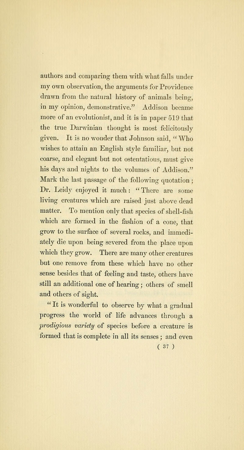 authors and comparing them with what falls under my own observation, the arguments for Providence drawn from the natural history of animals being, in my opinion, demonstrative. Addison became more of an evolutionist, and it is in paper 519 that the true Darwinian thought is most felicitously given. It is no wonder that Johnson said,  Who wishes to attain an English style familiar, but not coarse, and elegant but not ostentatious, must give his days and nights to the volumes of Addison. Mark the last passage of the following quotation ; Dr. Leidy enjoyed it much:  There are some living creatures which are raised just above dead matter. To mention only that species of shell-fish which are formed in the fashion of a cone, that grow to the surface of several rocks, and immedi- ately die upon being severed from the place upon which they grow. There are many other creatures but one remove from these which have no other sense besides that of feeling and taste, others have still an additional one of hearing; others of smell and others of sight.  It is wonderful to observe by what a gradual progress the world of life advances through a prodigious variety of species before a creature is formed that is complete in all its senses ; and even