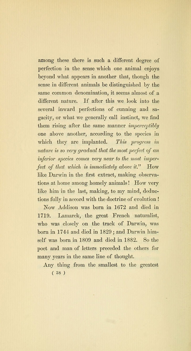 among these there is such a different degree of perfection in the sense which one animal enjoys beyond what appears in another that, though the sense in different animals be distinguished by the same common denomination, it seems almost of a different nature. If after this we look into the several inward perfections of cunning and sa- gacity, or what we generally call instinct, we find them rising after the same manner imperceptibly one above another, according to the species in which they are implanted. This progress in nature is so very gradual that the most perfect of an inferior species comes very near to the most imper- fect of that which is immediately above it.'' How like Darwin in the first extract, making observa- tions at home among homely animals! How very like him in the last, making, to my mind, deduc- tions fully in accord with the doctrine of evolution ! Now Addison was born in 1672 and died in 1719. Lamarck, the great French naturalist, who was closely on the track of Darwin, was born in 1744 and died in 1829 ; and Darwin him- self was born in 1809 and died in 1882. So the poet and man of letters preceded the others for many years in the same line of thought. Any thing from the smallest to the greatest