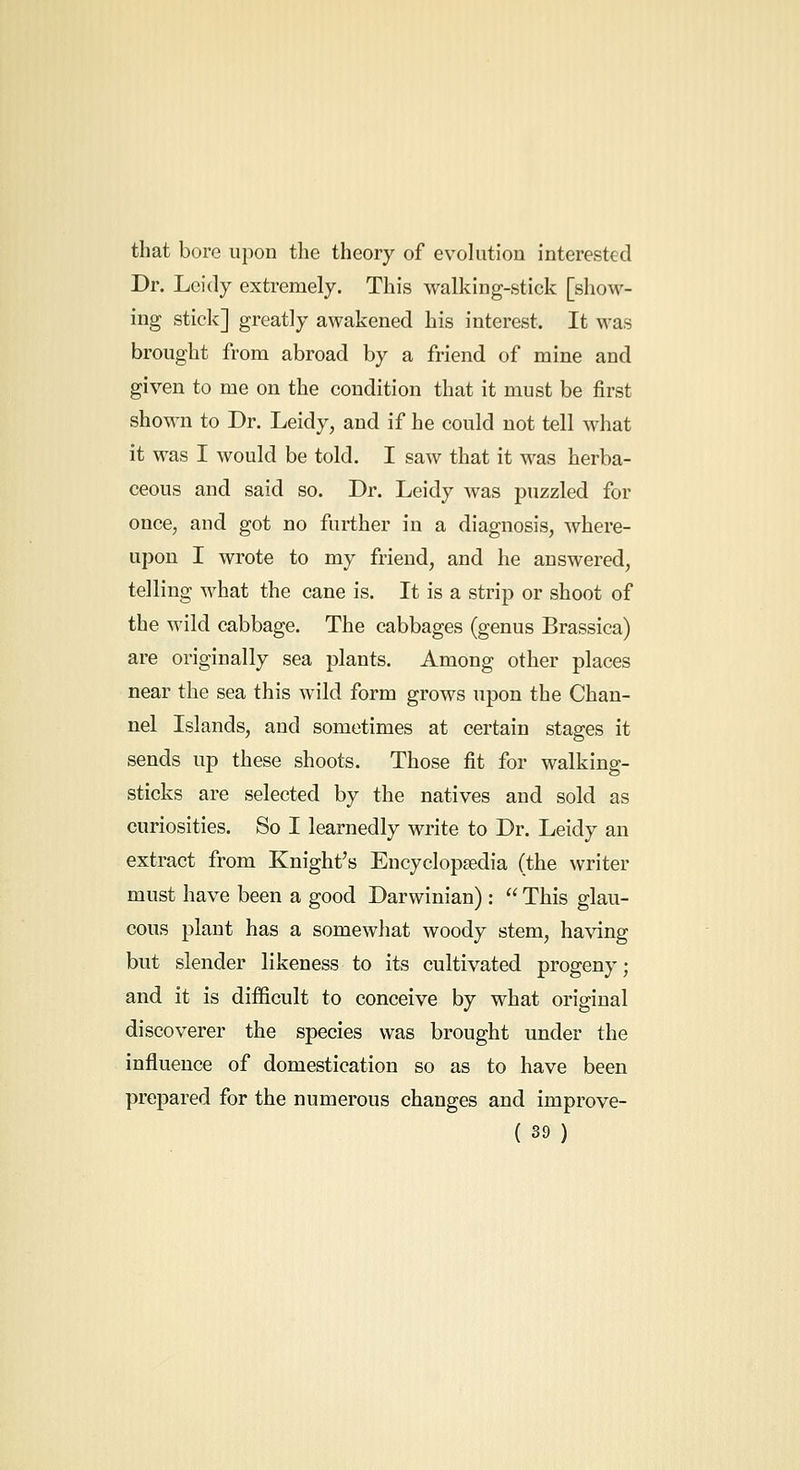 that bore upon the theory of evolution interested Dr. Lcidy extremely. This walking-stick [show- ing stick] greatly awakened his interest. It M^as brought from abroad by a friend of mine and given to me on the condition that it must be first shown to Dr. Leidy, and if he could not tell what it was I would be told. I saw that it was herba- ceous and said so. Dr. Leidy was puzzled for once, and got no further in a diagnosis, where- upon I wrote to my friend, and he answered, telling what the cane is. It is a strip or shoot of the wild cabbage. The cabbages (genus Brassica) are originally sea plants. Among other places near the sea this wild form grows upon the Chan- nel Islands, and sometimes at certain stages it sends up these shoots. Those fit for walking- sticks are selected by the natives and sold as curiosities. So I learnedly write to Dr. Leidy an extract from Knight's Eucyclopsedia (the writer must have been a good Darwinian) :  This glau- cous plant has a somewhat woody stem, having but slender likeness to its cultivated progeny; and it is difficult to conceive by what original discoverer the species was brought under the influence of domestication so as to have been prepared for the numerous changes and improve-