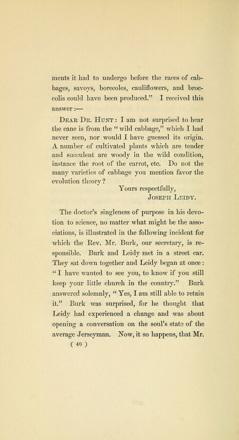 ments it had to undergo before the races of cab- bages, savoys, borecoles, cauliflowers, and broc- colis could have been produced. I received this answer:— Dear De. Hunt : I am not surprised to hear the cane is from the  wild cabbage, which I had never seen, nor would I have guessed its origin. A number of cultivated plants which are tender and succulent are woody in the wild condition, instance the root of the carrot, etc. Do not the many varieties of cabbage you mention favor the evolution theory ? Yours respectfully, Joseph Leidy. The doctor's singleness of purpose in his devo- tion to science, no matter what might be the asso- ciations, is illustrated in the following incident for which the Rev. Mr. Burk, our secretary, is re- sponsible. Burk and Leidy met in a street car. They sat down together and Leidy began at once :  I have wanted to see you, to know if you still keep your little church in the country. Burk answered solemnly,  Yes, I am still able to retain it. Burk was surprised, for he thought that Leidy had experienced a change and was about opening a conversation on the soul's state of the average Jerseyman. Now, it so happens, that Mr.