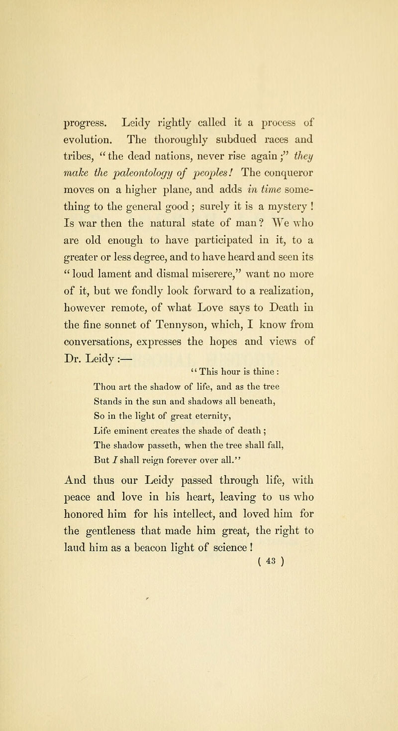 progress. Leidy rightly called it a process of evolution. The thoroughly subdued races and tribes,  the dead nations, never rise again; they make the paleontology of peoples! The conqueror moves on a higher plane, and adds in time some- thing to the general good; surely it is a mystery ! Is war then the natural state of man ? We who are old enough to have participated in it, to a greater or less degree, and to have heard and seen its  loud lament and dismal miserere, want no more of it, but we fondly look forward to a realization, however remote, of what Love says to Death in the fine sonnet of Tennyson, which, I know from conversations, expresses the hopes and views of Dr. Leidy:— This hour is thine : Thou art the shadow of life, and as the tree Stands in the sun and shadows all beneath, So in the light of great eternity, Life eminent creates the shade of death; The shadow passeth, when the tree shall fall, But /shall reign forever over aU, And thus our Leidy passed through life, with peace and love in his heart, leaving to us who honored him for his intellect, and loved him for the gentleness that made him great, the right to laud him as a beacon light of science !