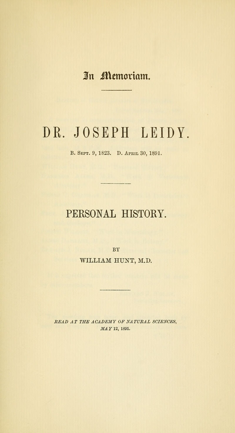 In il\emoriam. DR. JOSEPH LEIDY B. Sept. 9, 1823. D. April 30, 1891. PERSONAL HISTORY. BY WILLIAM HUKT, M.D. READ AT THE ACABE3IY OF NATURAL SCIENCES, MAY 12, 1891.