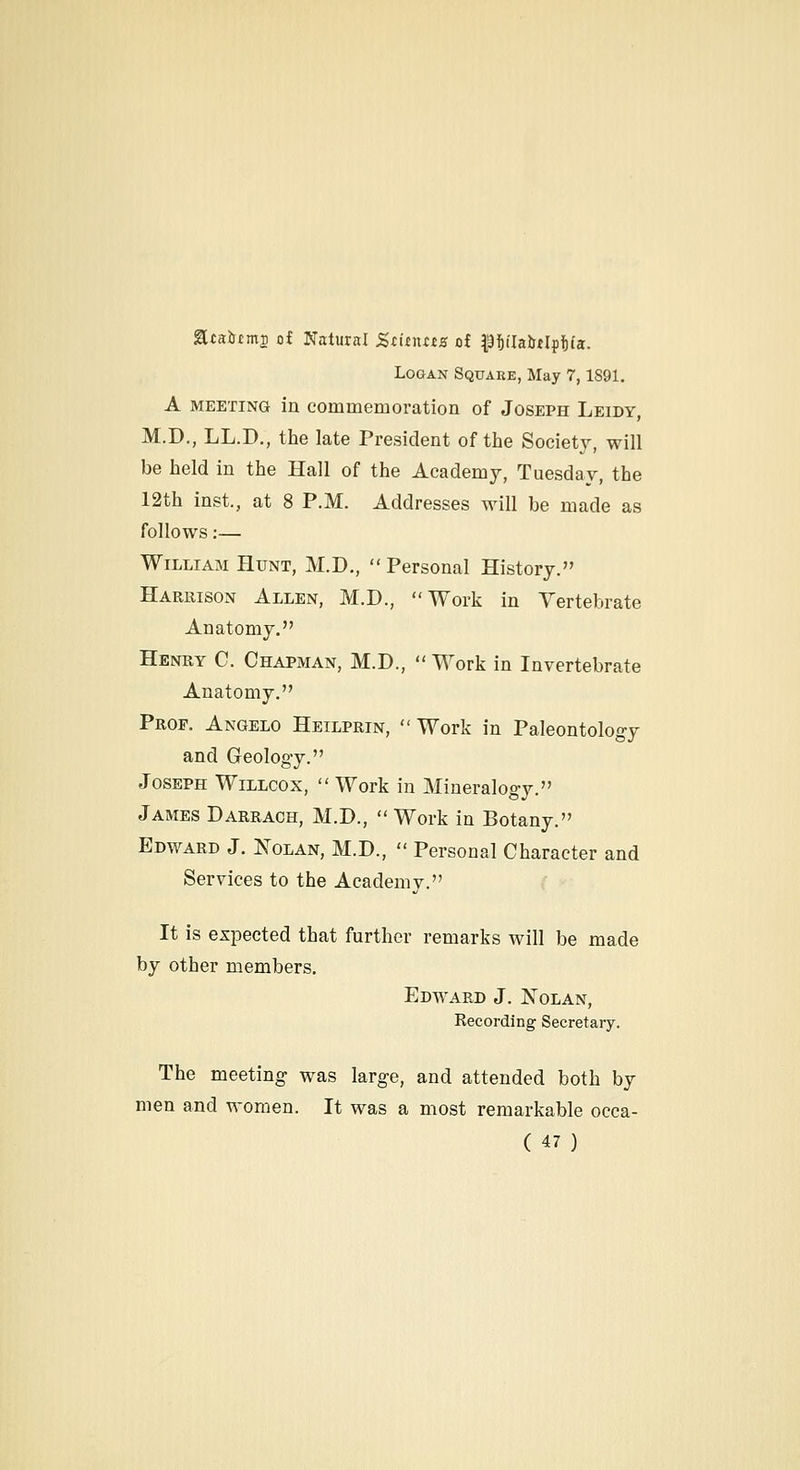 acairtm^ of Natural Ztinxtts of ^ttlabHpfiia. Logan Square, May 7,1891. A MEETING in commemoration of Joseph Leidy, M.D., LL.D., the late President of the Society, will be held in the Hall of the Academy, Tuesday, the 12th inst., at 8 P.M. Addresses will be made as follows:— William Hunt, M.D.,  Personal History. Harrison Allen, M.D., Work in Vertebrate Anatomy. Henry C. Chapman, M.D.,  Work in Invertebrate Anatomy. Prof. Angelo Heilprin, Work in Paleontology and Geology. Joseph Willcox,  Work in Mineralogy. James Darrach, M.D., Work in Botany. Edward J. Nolan, M.D.,  Personal Character and Services to the Academy. It is expected that further remarks will be made by other members. Edward J. ISTolan, Recording Secretary. The meeting was large, and attended both by men and women. It was a most remarkable occa-