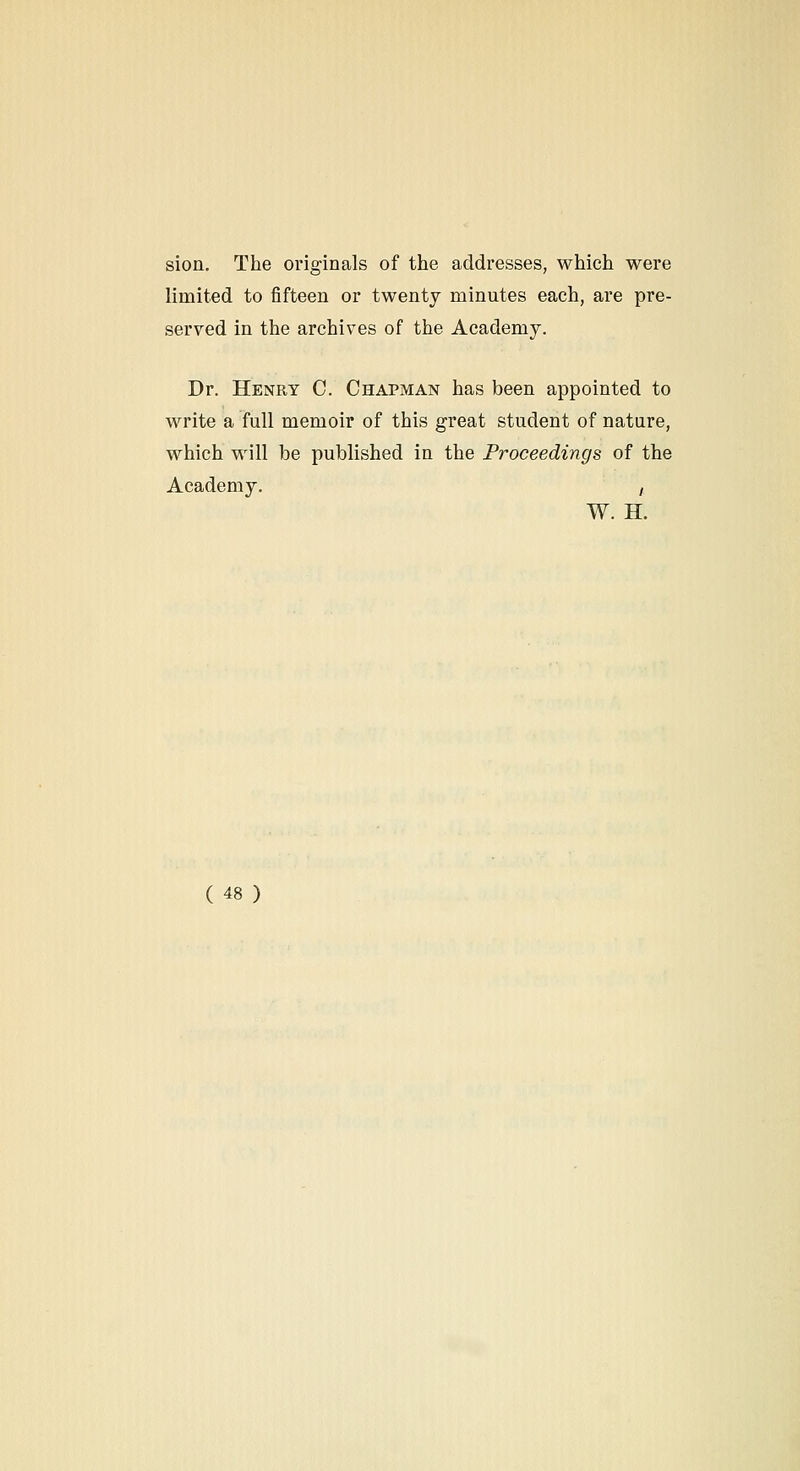 sion. The originals of the addresses, which were limited to fifteen or twenty minutes each, are pre- served in the archives of the Academy. Dr. Henry C. Chapman has been appointed to write a full memoir of this great student of nature, which will be published in the Proceedings of the Academy. / W. H.