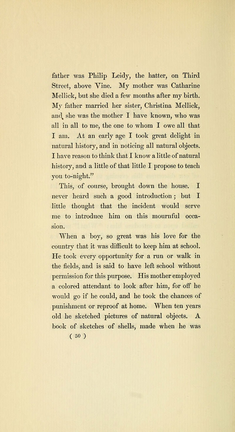 father was Philip Leidy, the hatter, on Third Street, above Vine. My mother was Catharine Mellick, but she died a few months after my birth. My father married her sister, Christina Mellick, and, she was the mother I have known, who was all in all to me, the one to whom I owe all that I am. At an early age I took great delight in natural history, and in noticing all natural objects. I have reason to think that I know a little of natural history, and a little of that little I propose to teach you to-night. This, of course, brought down the house. I never heard such a good introduction; but I little thought that the incident would serve me to introduce him on this mournful occa- sion. When a boy, so great was his love for the country that it was difficult to keep him at school. He took every opportunity for a run or walk in the fields, and is said to have left school without permission for this purpose. His mother employed a colored attendant to look after him, for off he would go if he could, and he took the chances of punishment or reproof at home. When ten years old he sketched pictures of natural objects. A book of sketches of shells, made when he was