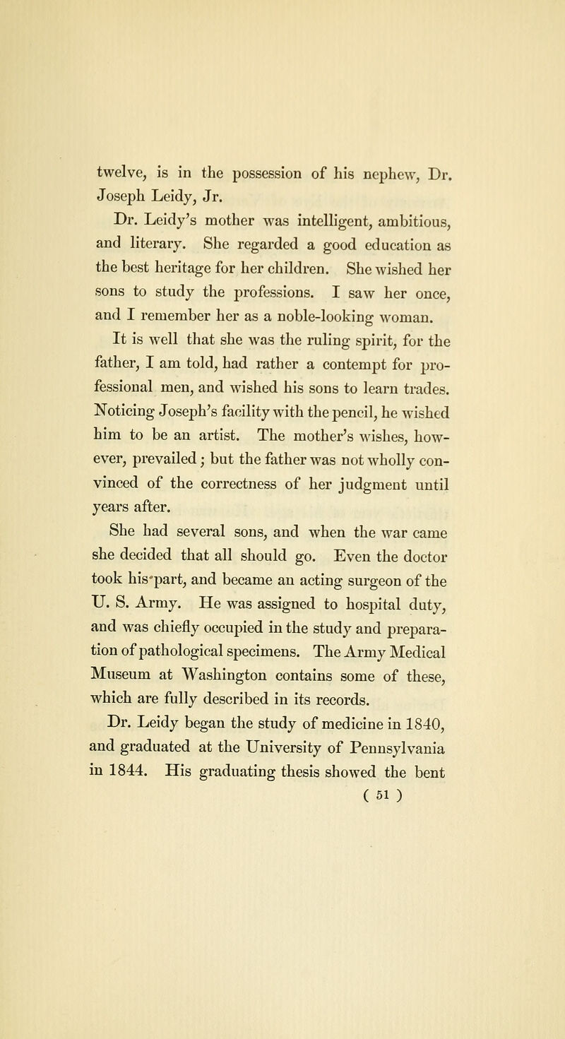 twelve, is in the possession of his nephew, Dr. Joseph Leidy, Jr. Dr. Leidy's mother was intelligent, ambitious, and literary. She regarded a good education as the best heritage for her children. She wished her sons to study the professions. I saw her once, and I remember her as a noble-lookino- woman. It is well that she was the ruling spirit, for the father, I am told, had rather a contempt for pro- fessional men, and wished his sons to learn trades. Noticing Joseph's facility with the pencil, he wished him to be an artist. The mother's wishes, how- ever, prevailed; but the father was not wholly con- vinced of the correctness of her judgment until years after. She had several sons, and when the war came she decided that all should go. Even the doctor took his'part, and became an acting surgeon of the U. S. Army. He was assigned to hospital duty, and was chiefly occupied in the study and prepara- tion of pathological specimens. The Army Medical Museum at Washington contains some of these, which are fully described in its records. Dr. Leidy began the study of medicine in 1840, and graduated at the University of Pennsylvania in 1844. His graduating thesis showed the bent