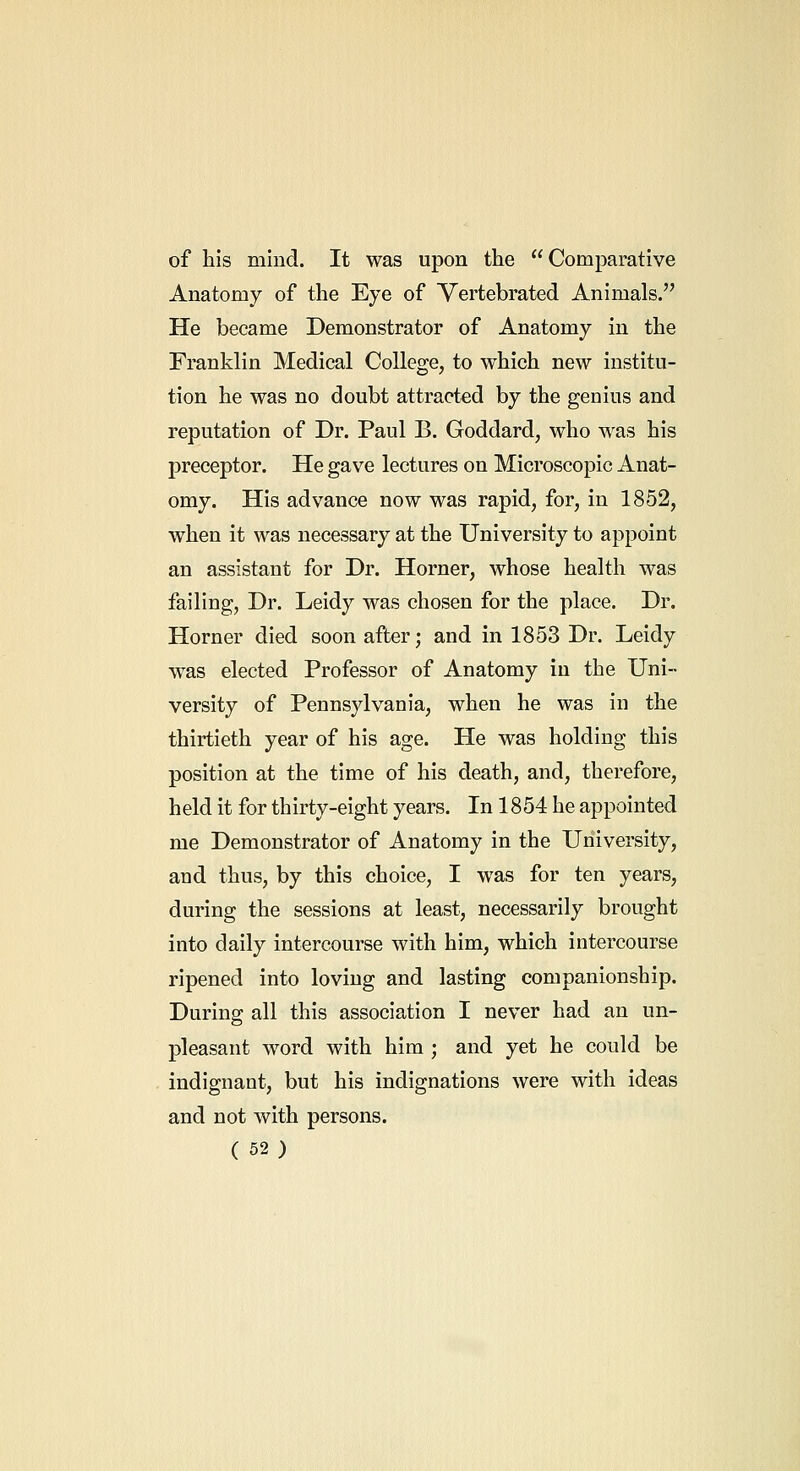 of his mind. It was upon the Comparative Anatomy of the Eye of Vertebrated Animals. He became Demonstrator of Anatomy in the Franklin Medical College, to which new institu- tion he was no doubt attracted by the genius and reputation of Dr. Paul B. Goddard, who was his preceptor. He gave lectures on Microscopic Anat- omy. His advance now was rapid, for, in 1852, when it was necessary at the University to appoint an assistant for Dr. Horner, whose health was failing. Dr. Leidy was chosen for the place. Dr. Horner died soon after; and in 1853 Dr. Leidy was elected Professor of Anatomy in the Uni- versity of Pennsylvania, when he was in the thirtieth year of his age. He was holding this position at the time of his death, and, therefore, held it for thirty-eight years. In 1854 he appointed me Demonstrator of Anatomy in the University, and thus, by this choice, I was for ten years, during the sessions at least, necessarily brought into daily intercourse with him, which intercourse ripened into loving and lasting companionship. During all this association I never had an un- pleasant word with him ; and yet he could be indignant, but his indignations were with ideas and not with persons.