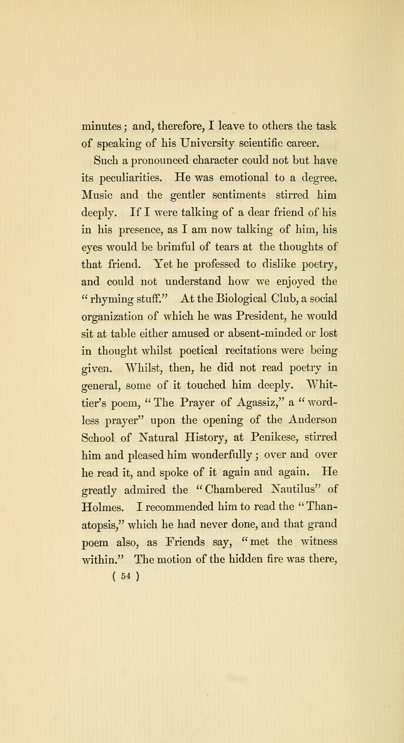 minutes; and, therefore, I leave to others the task of speaking of his University scientific career. Such a pronounced character could not but have its peculiarities. He was emotional to a degree. Music and the gentler sentiments stirred him deeply. If I were talking of a dear friend of his in his presence, as I am now talking of him, his eyes would be brimful of tears at the thoughts of that friend. Yet he professed to dislike poetry, and could not understand how we enjoyed the  rhyming stuff. At the Biological Club, a social organization of which he was President, he would sit at table either amused or absent-minded or lost in thought whilst poetical recitations were being given. Whilst, then, he did not read poetry in general, some of it touched him deeply. Whit- tier's poem,  The Prayer of Agassiz, a  word- less prayer upon the opening of the Anderson School of Natural History, at Penikese, stirred him and pleased him wonderfully; over and over he read it, and spoke of it again and again. He greatly admired the Chambered jSTautilus of Holmes. I recommended him to read the  Than- atopsis, which he had never done, and that grand poem also, as Friends say, met the witness within. The motion of the hidden fire was there,