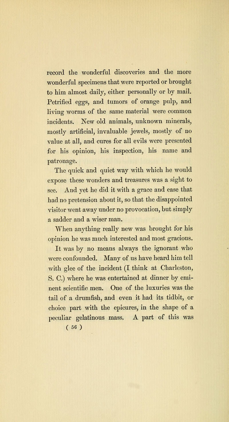 record the wonderful discoveries and the more wonderful specimens that were reported or brought to him almost daily, either personally or by mail. Petrified eggs, and tumors of orange pulp, and living worms of the same material were common incidents. New old animals, unknown minerals, mostly artificial, invaluable jewels, mostly of no value at all, and cures for all evils were presented for his opinion, his inspection, his name and patronage. The quick and quiet way with which he would expose these wonders and treasures was a sight to see. And yet he did it with a grace and ease that had no pretension about it, so that the disappointed visitor went away under no provocation, but simply a sadder and a wiser man. When anything really new was brought for his opinion he was much interested and most gracious. It was by no means always the ignorant who were confounded. Many of us have heard him tell with glee of the incident (I think at Charleston, S. C.) where he was entertained at dinner by emi- nent scientific men. One of the luxuries was the tail of a drumfish, and even it had its tidbit, or choice part with the epicures, in the shape of a peculiar gelatinous mass. A part of this was