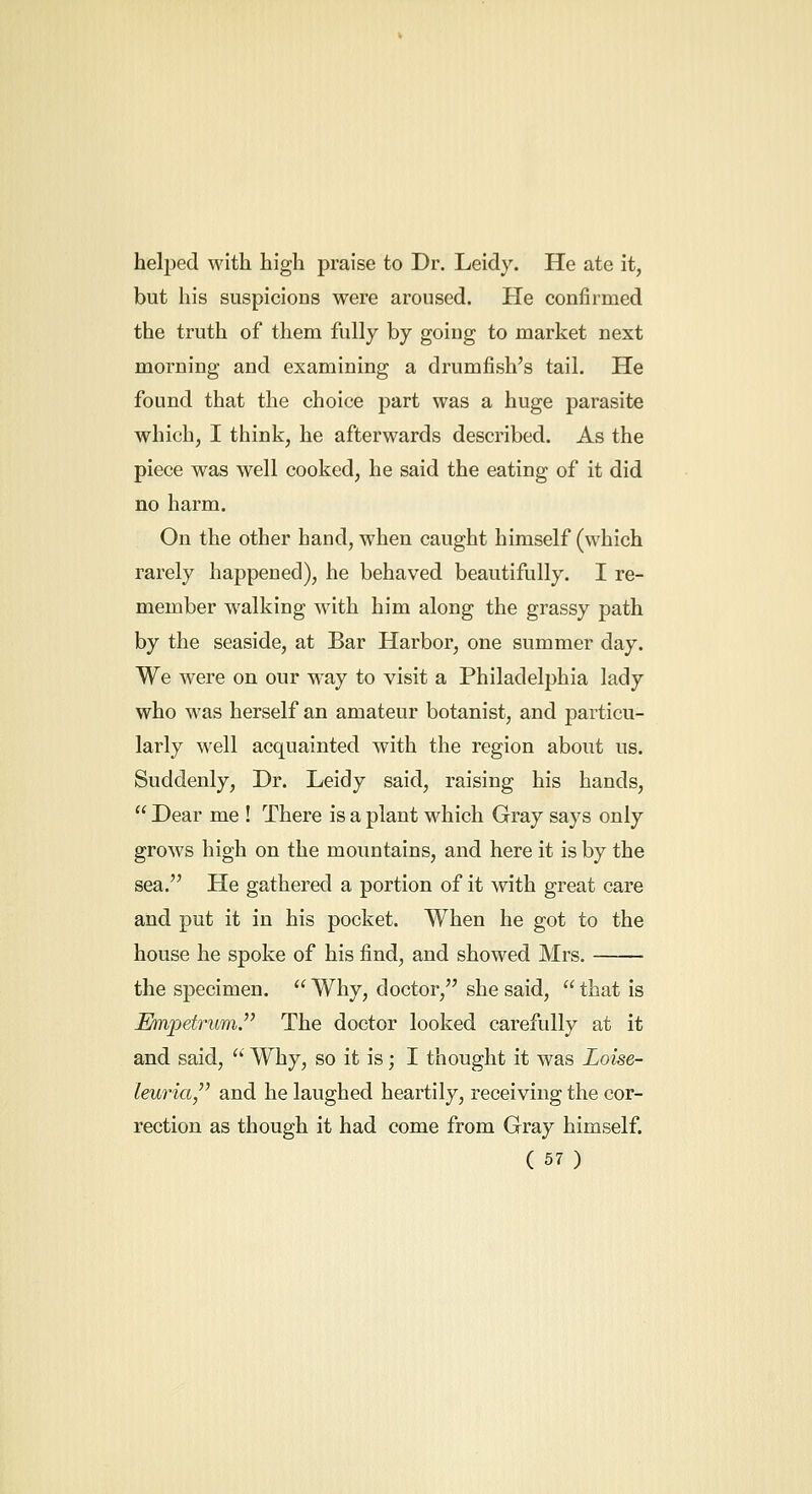 helj)ed with high praise to Dr. Leidy. He ate it, but his suspicions were aroused. He confirmed the truth of them fully by going to market next morning and examining a drumfish's tail. He found that the choice part was a huge parasite which, I think, he afterwards described. As the piece was well cooked, he said the eating of it did no harm. On the other hand, when caught himself (which rarely happened), he behaved beautifully. I re- member walking with him along the grassy path by the seaside, at Bar Harbor, one summer day. We were on our M^ay to visit a Philadelphia lady who was herself an amateur botanist, and particu- larly well acquainted with the region about us. Suddenly, Dr. Leidy said, raising his hands,  Dear me ! There is a plant which Gray says only grows high on the mountains, and here it is by the sea. He gathered a portion of it with great care and put it in his pocket. When he got to the house he spoke of his find, and showed Mrs. the specimen.  Why, doctor, she said,  that is MnpetrumJ' The doctor looked carefully at it and said, '' Why, so it is; I thought it was Loise- leuria,'^ and he laughed heartily, receiving the cor- rection as though it had come from Gray himself.