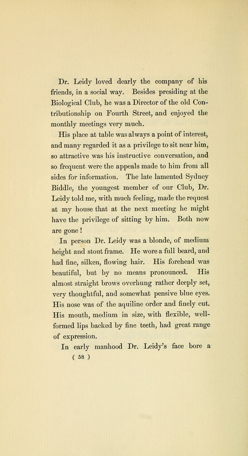 Dr. Leidy loved dearly the company of his friends, in a social way. Besides presiding at the Biological Club, he was a Director of the old Con- tributionship on Fourth Street, and enjoyed the monthly meetings very much. His place at table was always a point of interest, and many regarded it as a privilege to sit near him, so attractive was his instructive conversation, and so frequent were the appeals made to him from all sides for information. The late lamented Sydney Biddle, the youngest member of our Club, Dr. Leidy told me, with much feeling, made the request at my house that at the next meeting he might have the privilege of sitting by him. Both now are gone! In person Dr. Leidy was a blonde, of medium height and stout frame. He wore a full beard, and had fine, silken, flowing hair. His forehead was beautiful, but by no means pronounced. His almost straight brows overhung rather deeply set, very thoughtful, and somewhat pensive blue eyes. His nose was of the aquiline order and finely cut. His mouth, medium in size, with flexible, well- formed lips backed by fine teeth, had great range of expression. In early manhood Dr. Leidy's face bore a