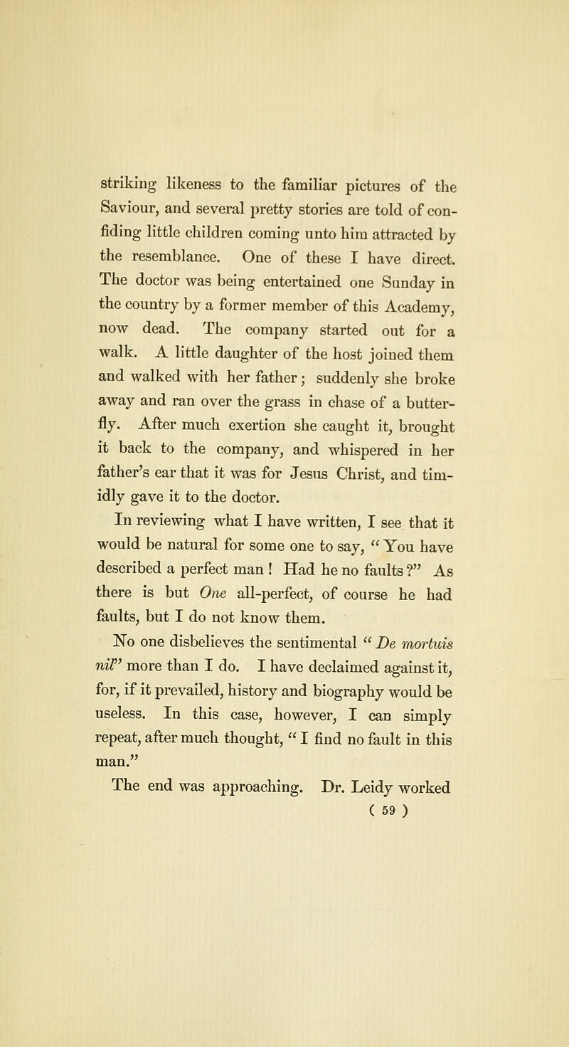 striking likeness to the familiar pictures of the Saviour, and several pretty stories are told of con- fiding little children coming unto him attracted by the resemblance. One of these I have direct. The doctor was being entertained one Sunday in the country by a former member of this Academy, now dead. The company started out for a walk. A little daughter of the host joined them and walked with her father; suddenly she broke away and ran over the grass in chase of a butter- fly. After much exertion she caught it, brought it back to the company, and whispered in her father's ear that it was for Jesus Christ, and tim- idly gave it to the doctor. In reviewing what I have written, I see that it would be natural for some one to say,  You have described a perfect man ! Had he no faults ? As there is but One all-perfect, of course he had faults, but I do not know them. No one disbelieves the sentimental  De mortuis nir more than I do. I have declaimed against it, for, if it prevailed, history and biography would be useless. In this case, however, I can simply repeat, after much thought,  I find no fault in this man. The end was approaching. Dr. Leidy worked