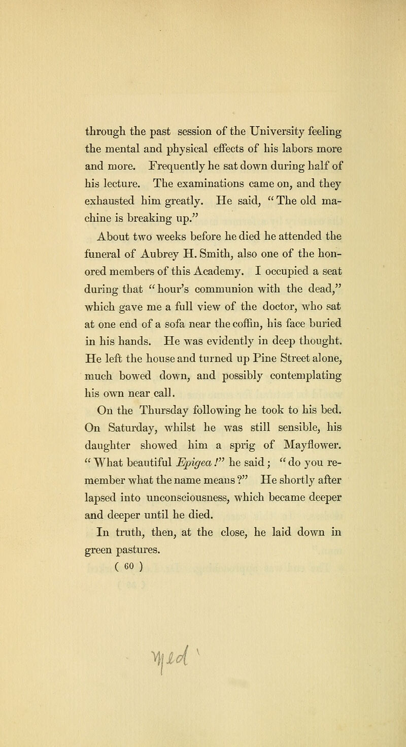 through the past session of the University feeling the mental and physical effects of his labors more and more. Frequently he sat down during half of his lecture. The examinations came on, and they exhausted him greatly. He said,  The old ma- chine is breaking up. About two weeks before he died he attended the funeral of Aubrey H. Smith, also one of the hon- ored members of this Academy. I occupied a seat during that  hour's communion with the dead, which gave me a full view of the doctor, who sat at one end of a sofa near the coffin, his face buried in his hands. He was evidently in deep thought. He left the house and turned up Pine Street alone, much bowed down, and possibly contemplating his own near call. On the Thursday following he took to his bed. On Saturday, whilst he was still sensible, his daughter showed him a sprig of Mayflower.  What beautiful Epigea.' he said;  do you re- member what the name means ? He shortly after lapsed into unconsciousness, which became deeper and deeper until he died. In truth, then, at the close, he laid down in green pastures.