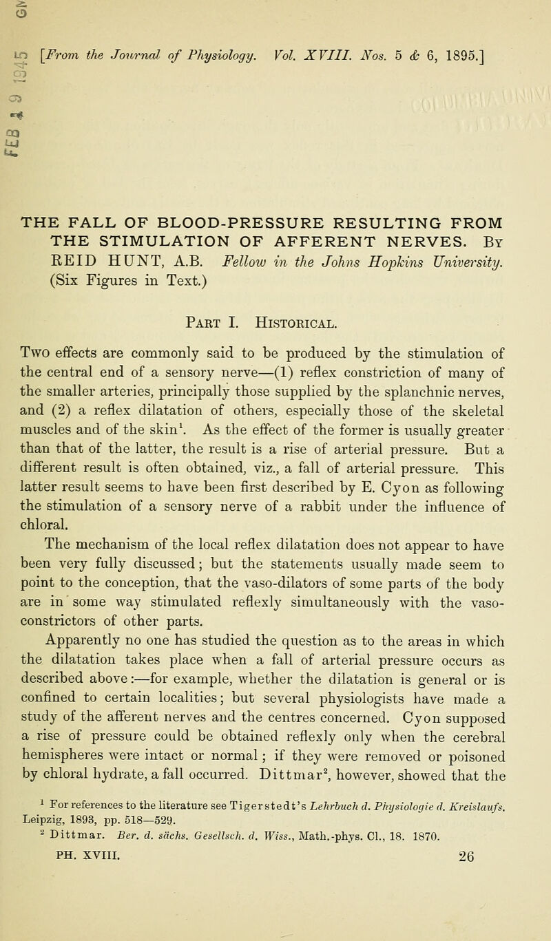 in [From the Journal of Physiology. Vol. XVIII. Nos. b & <o, 1895.] CQ THE FALL OF BLOOD-PRESSURE RESULTING FROM THE STIMULATION OF AFFERENT NERVES. By RE ID HUNT, A.B. Felloiv in the Johns Hopkins University. (Six Figures in Text.) Part I, Historical, Two effects are commonly said to be produced by the stimulation of the central end of a sensory nerve—(1) reflex constriction of many of the smaller arteries, principally those supplied by the splanchnic nerves, and (2) a reflex dilatation of others, especially those of the skeletal muscles and of the skin\ As the effect of the former is usually greater than that of the latter, the result is a rise of arterial pressure. But a different result is often obtained, viz,, a fall of arterial pressure. This latter result seems to have been first described by E. Cyon as following the stimulation of a sensory nerve of a rabbit under the influence of chloral. The mechanism of the local reflex dilatation does not appear to have been very fully discussed; but the statements usually made seem to point to the conception, that the vaso-dilators of some parts of the body are in some way stimulated reflexly simultaneously with the vaso- constrictors of other parts. Apparently no one has studied the question as to the areas in which the dilatation takes place when a fall of arterial pressure occurs as described above:—for example, whether the dilatation is general or is confined to certain localities; but several physiologists have made a study of the afferent nerves and the centres concerned, Cyon supposed a rise of pressure could be obtained reflexly only when the cerebral hemispheres were intact or normal; if they were removed or poisoned by chloral hydrate, a fall occurred. Dittmar^ however, showed that the ^ For references to the literature see Tiger stedt's Lehrbiich d. Fhysiologie d. Kreislaufs. Leipzig, 1893, pp. 518—529. ^ Dittmar. Ber. d. sachs. Gesellsch. d. Wiss., Math.-phys. CI., 18. 1870. PH, XVIII. 26